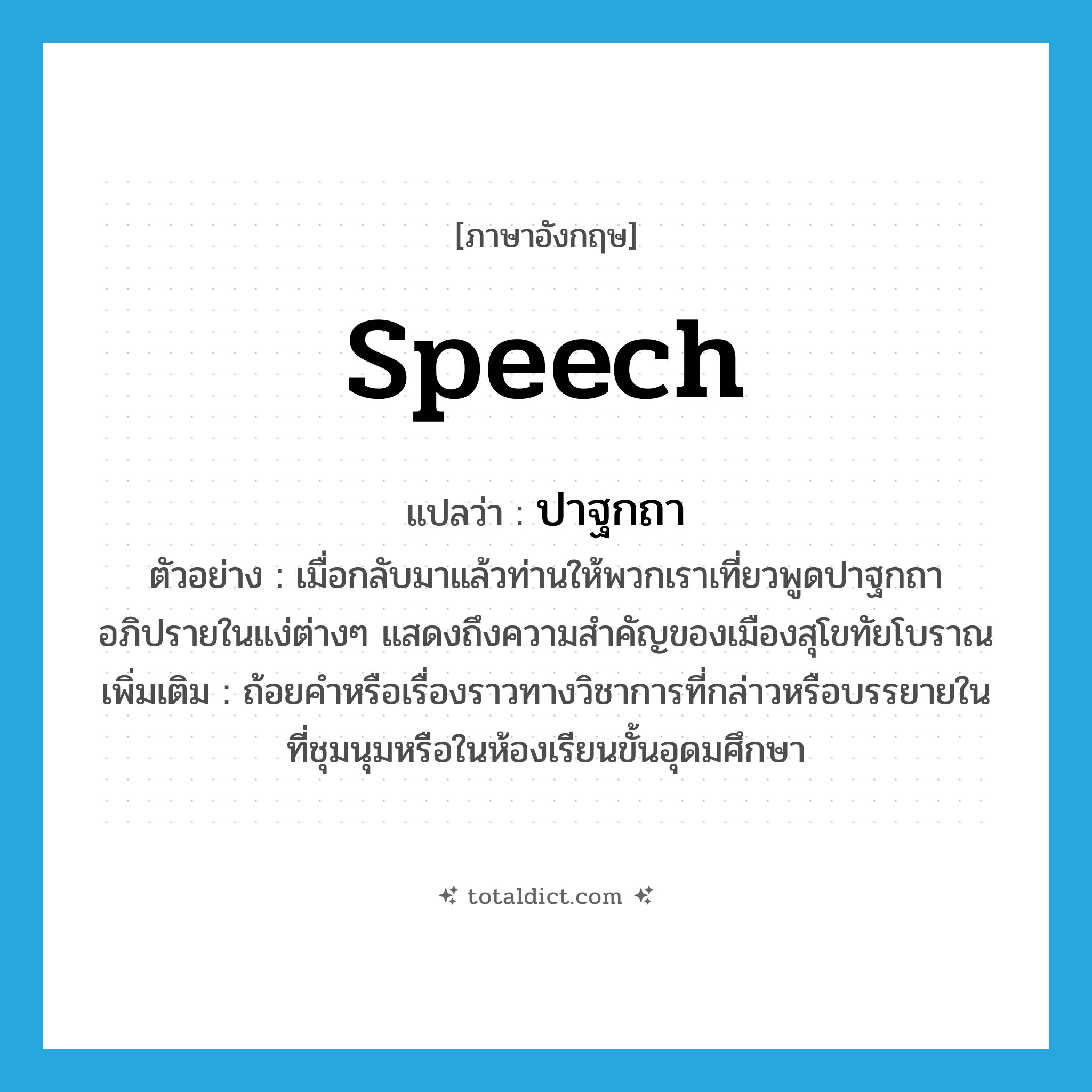 speech แปลว่า?, คำศัพท์ภาษาอังกฤษ speech แปลว่า ปาฐกถา ประเภท N ตัวอย่าง เมื่อกลับมาแล้วท่านให้พวกเราเที่ยวพูดปาฐกถาอภิปรายในแง่ต่างๆ แสดงถึงความสำคัญของเมืองสุโขทัยโบราณ เพิ่มเติม ถ้อยคำหรือเรื่องราวทางวิชาการที่กล่าวหรือบรรยายในที่ชุมนุมหรือในห้องเรียนขั้นอุดมศึกษา หมวด N