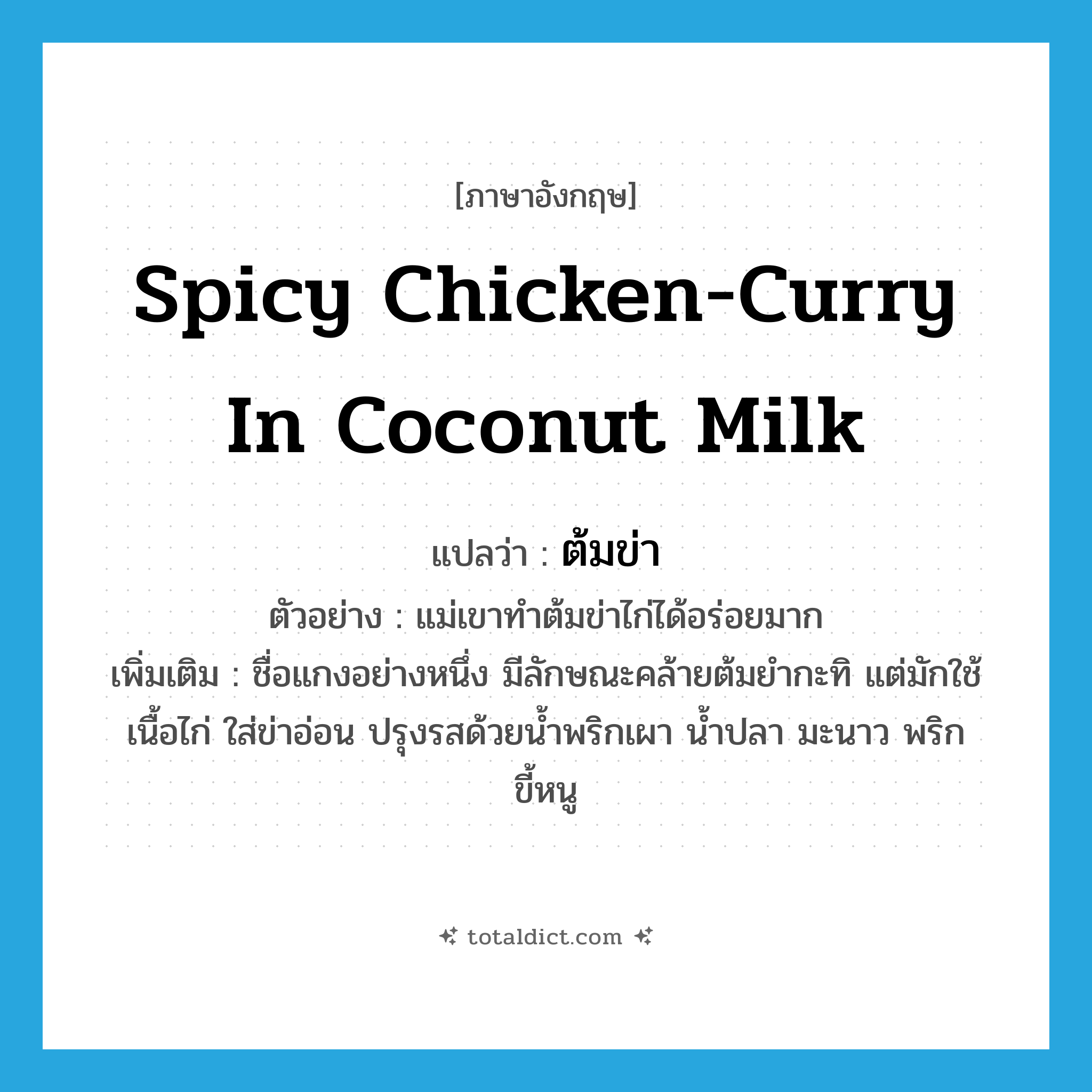 spicy chicken-curry in coconut milk แปลว่า?, คำศัพท์ภาษาอังกฤษ spicy chicken-curry in coconut milk แปลว่า ต้มข่า ประเภท N ตัวอย่าง แม่เขาทำต้มข่าไก่ได้อร่อยมาก เพิ่มเติม ชื่อแกงอย่างหนึ่ง มีลักษณะคล้ายต้มยำกะทิ แต่มักใช้เนื้อไก่ ใส่ข่าอ่อน ปรุงรสด้วยน้ำพริกเผา น้ำปลา มะนาว พริกขี้หนู หมวด N