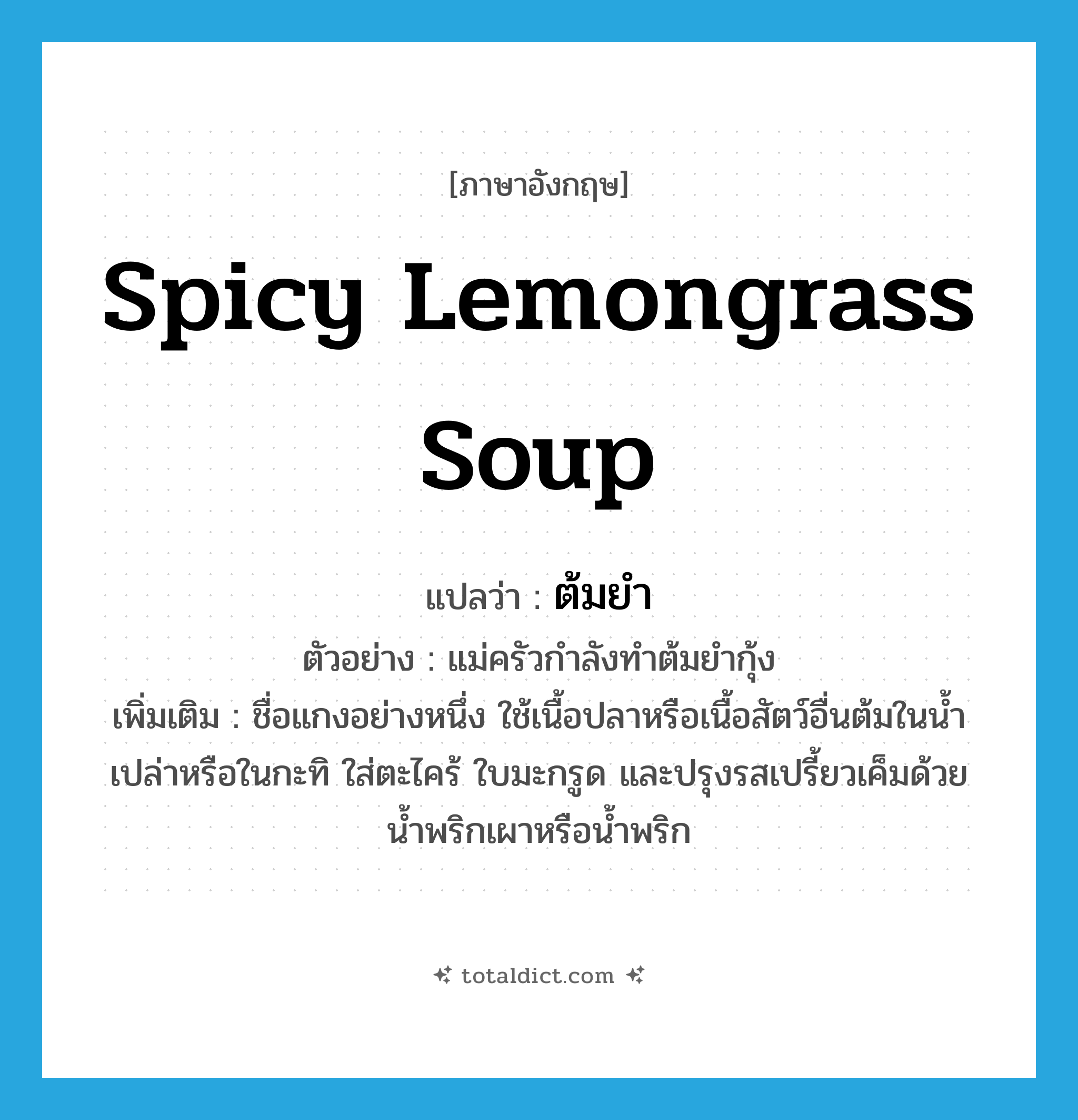 spicy lemongrass soup แปลว่า?, คำศัพท์ภาษาอังกฤษ spicy lemongrass soup แปลว่า ต้มยำ ประเภท N ตัวอย่าง แม่ครัวกำลังทำต้มยำกุ้ง เพิ่มเติม ชื่อแกงอย่างหนึ่ง ใช้เนื้อปลาหรือเนื้อสัตว์อื่นต้มในน้ำเปล่าหรือในกะทิ ใส่ตะไคร้ ใบมะกรูด และปรุงรสเปรี้ยวเค็มด้วยน้ำพริกเผาหรือน้ำพริก หมวด N