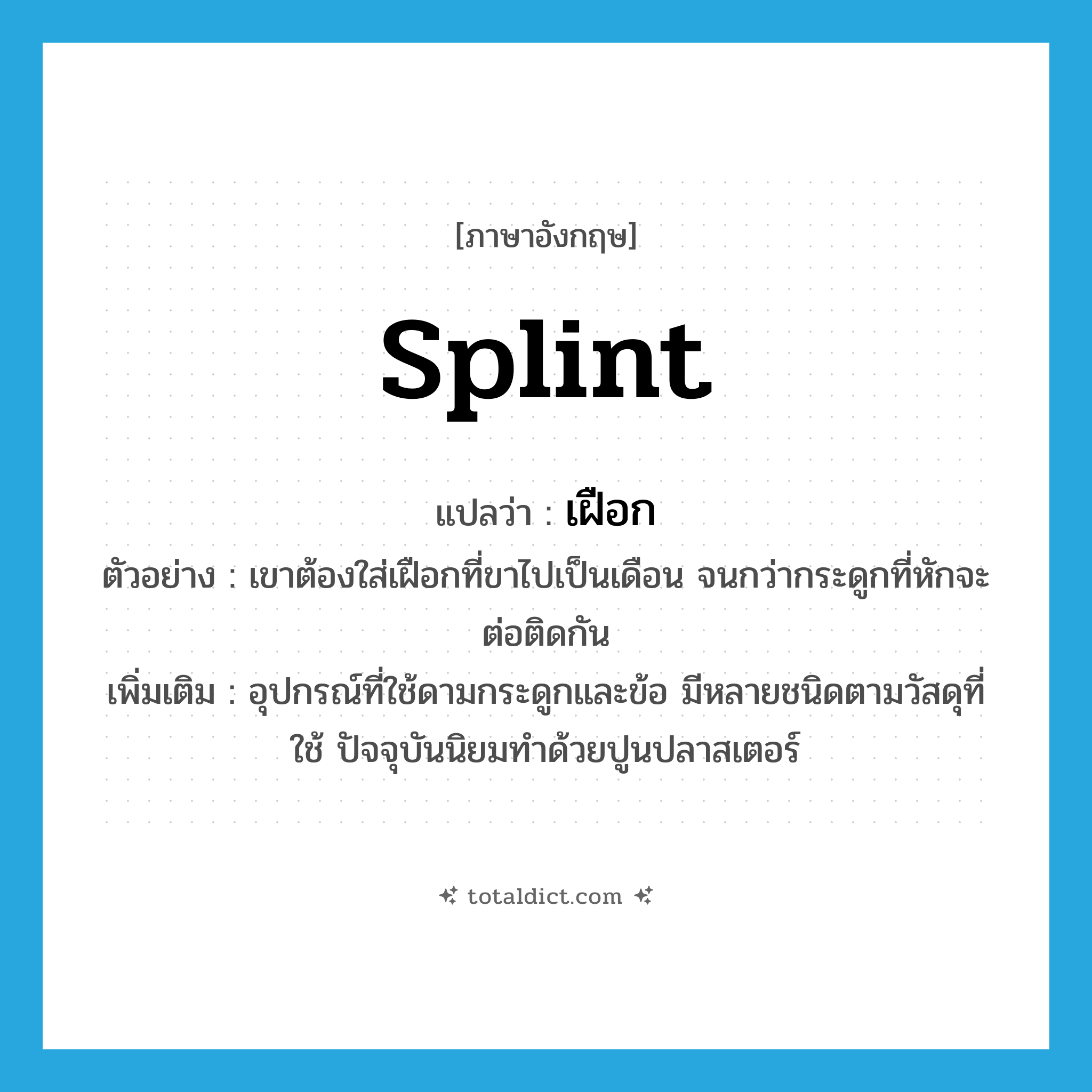 splint แปลว่า?, คำศัพท์ภาษาอังกฤษ splint แปลว่า เฝือก ประเภท N ตัวอย่าง เขาต้องใส่เฝือกที่ขาไปเป็นเดือน จนกว่ากระดูกที่หักจะต่อติดกัน เพิ่มเติม อุปกรณ์ที่ใช้ดามกระดูกและข้อ มีหลายชนิดตามวัสดุที่ใช้ ปัจจุบันนิยมทำด้วยปูนปลาสเตอร์ หมวด N