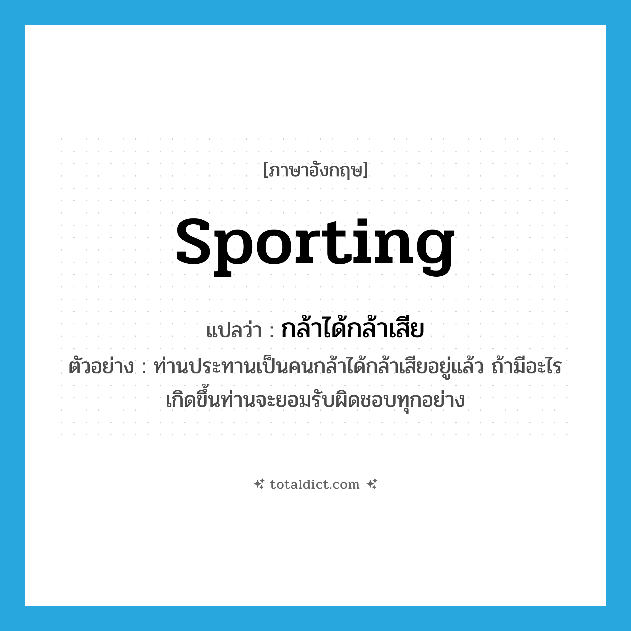 sporting แปลว่า?, คำศัพท์ภาษาอังกฤษ sporting แปลว่า กล้าได้กล้าเสีย ประเภท ADJ ตัวอย่าง ท่านประทานเป็นคนกล้าได้กล้าเสียอยู่แล้ว ถ้ามีอะไรเกิดขึ้นท่านจะยอมรับผิดชอบทุกอย่าง หมวด ADJ