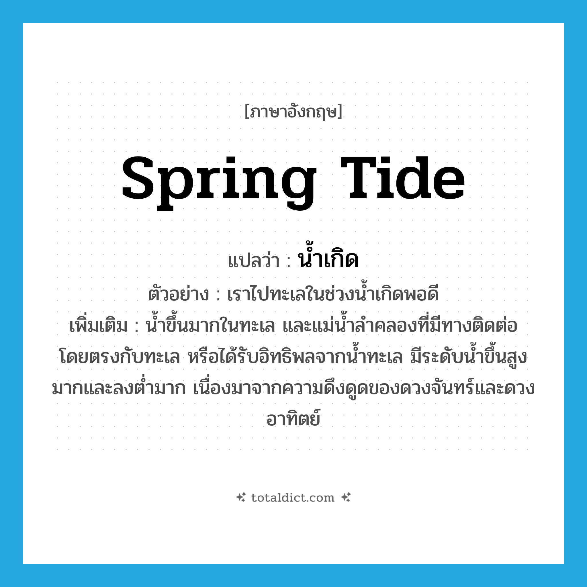 spring tide แปลว่า?, คำศัพท์ภาษาอังกฤษ spring tide แปลว่า น้ำเกิด ประเภท N ตัวอย่าง เราไปทะเลในช่วงน้ำเกิดพอดี เพิ่มเติม น้ำขึ้นมากในทะเล และแม่น้ำลำคลองที่มีทางติดต่อโดยตรงกับทะเล หรือได้รับอิทธิพลจากน้ำทะเล มีระดับน้ำขึ้นสูงมากและลงต่ำมาก เนื่องมาจากความดึงดูดของดวงจันทร์และดวงอาทิตย์ หมวด N