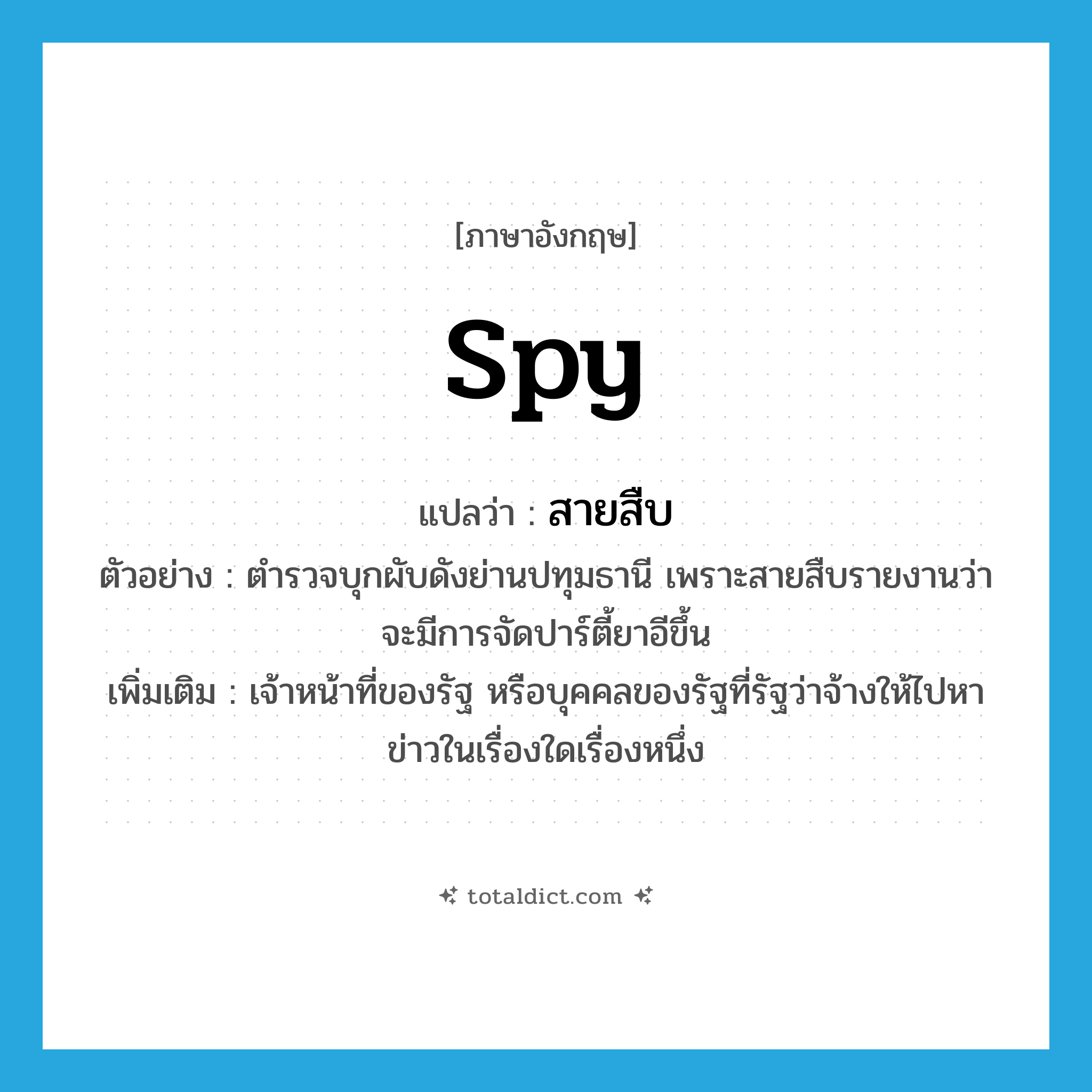 spy แปลว่า?, คำศัพท์ภาษาอังกฤษ spy แปลว่า สายสืบ ประเภท N ตัวอย่าง ตำรวจบุกผับดังย่านปทุมธานี เพราะสายสืบรายงานว่าจะมีการจัดปาร์ตี้ยาอีขึ้น เพิ่มเติม เจ้าหน้าที่ของรัฐ หรือบุคคลของรัฐที่รัฐว่าจ้างให้ไปหาข่าวในเรื่องใดเรื่องหนึ่ง หมวด N