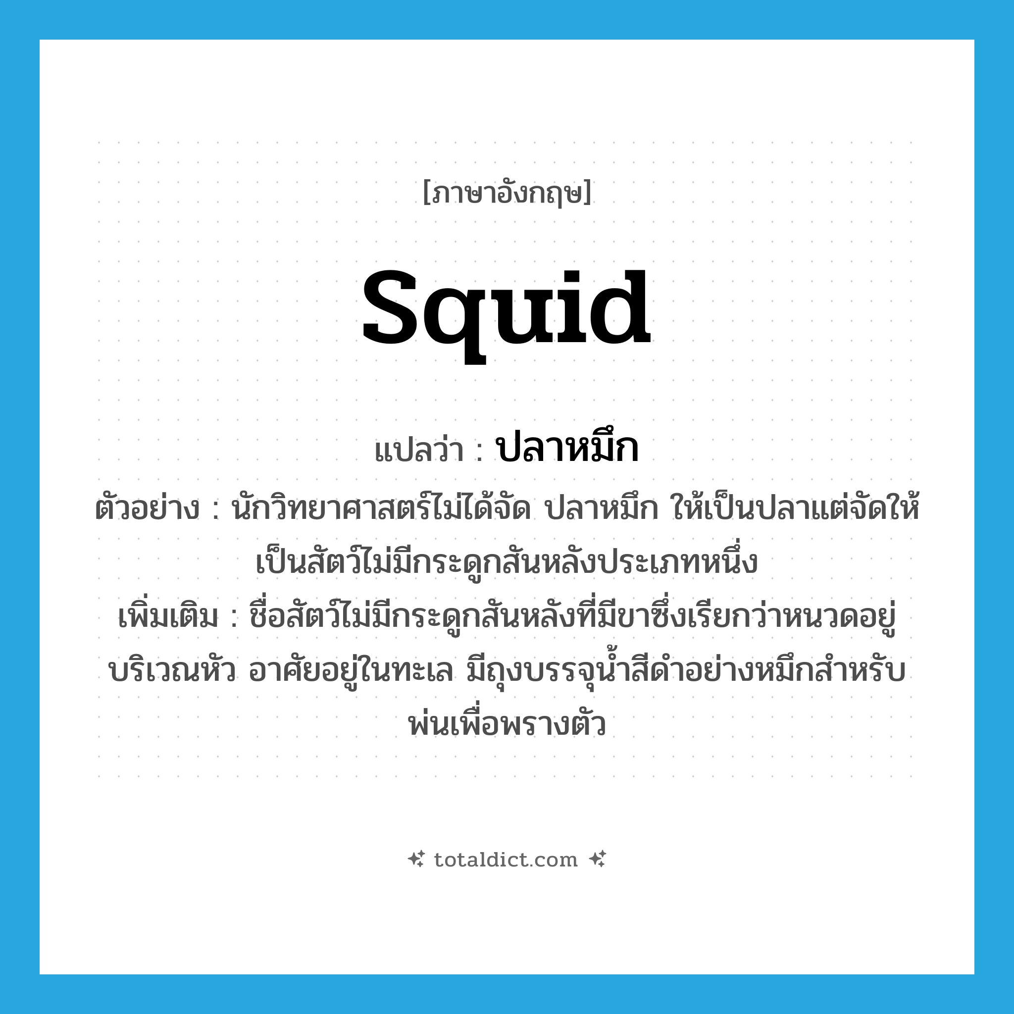 squid แปลว่า?, คำศัพท์ภาษาอังกฤษ squid แปลว่า ปลาหมึก ประเภท N ตัวอย่าง นักวิทยาศาสตร์ไม่ได้จัด ปลาหมึก ให้เป็นปลาแต่จัดให้เป็นสัตว์ไม่มีกระดูกสันหลังประเภทหนึ่ง เพิ่มเติม ชื่อสัตว์ไม่มีกระดูกสันหลังที่มีขาซึ่งเรียกว่าหนวดอยู่บริเวณหัว อาศัยอยู่ในทะเล มีถุงบรรจุน้ำสีดำอย่างหมึกสำหรับพ่นเพื่อพรางตัว หมวด N