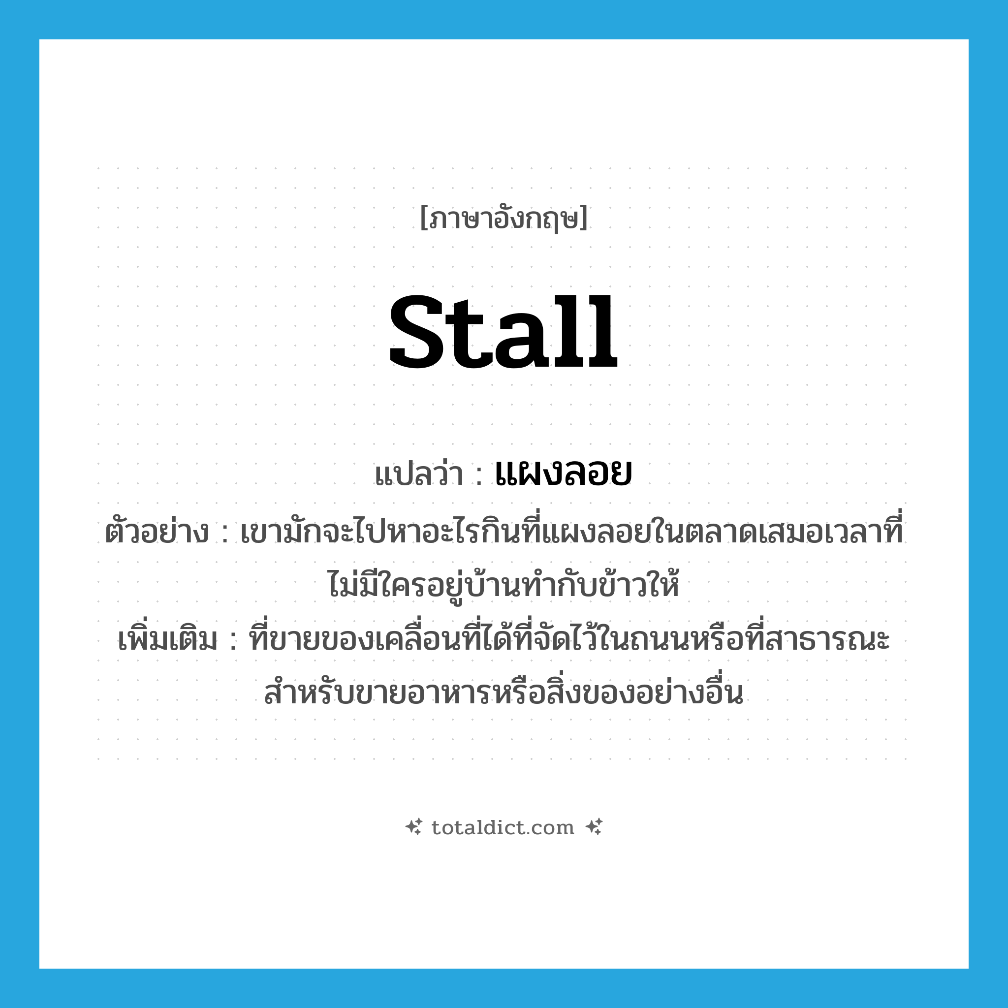 stall แปลว่า?, คำศัพท์ภาษาอังกฤษ stall แปลว่า แผงลอย ประเภท N ตัวอย่าง เขามักจะไปหาอะไรกินที่แผงลอยในตลาดเสมอเวลาที่ไม่มีใครอยู่บ้านทำกับข้าวให้ เพิ่มเติม ที่ขายของเคลื่อนที่ได้ที่จัดไว้ในถนนหรือที่สาธารณะ สําหรับขายอาหารหรือสิ่งของอย่างอื่น หมวด N