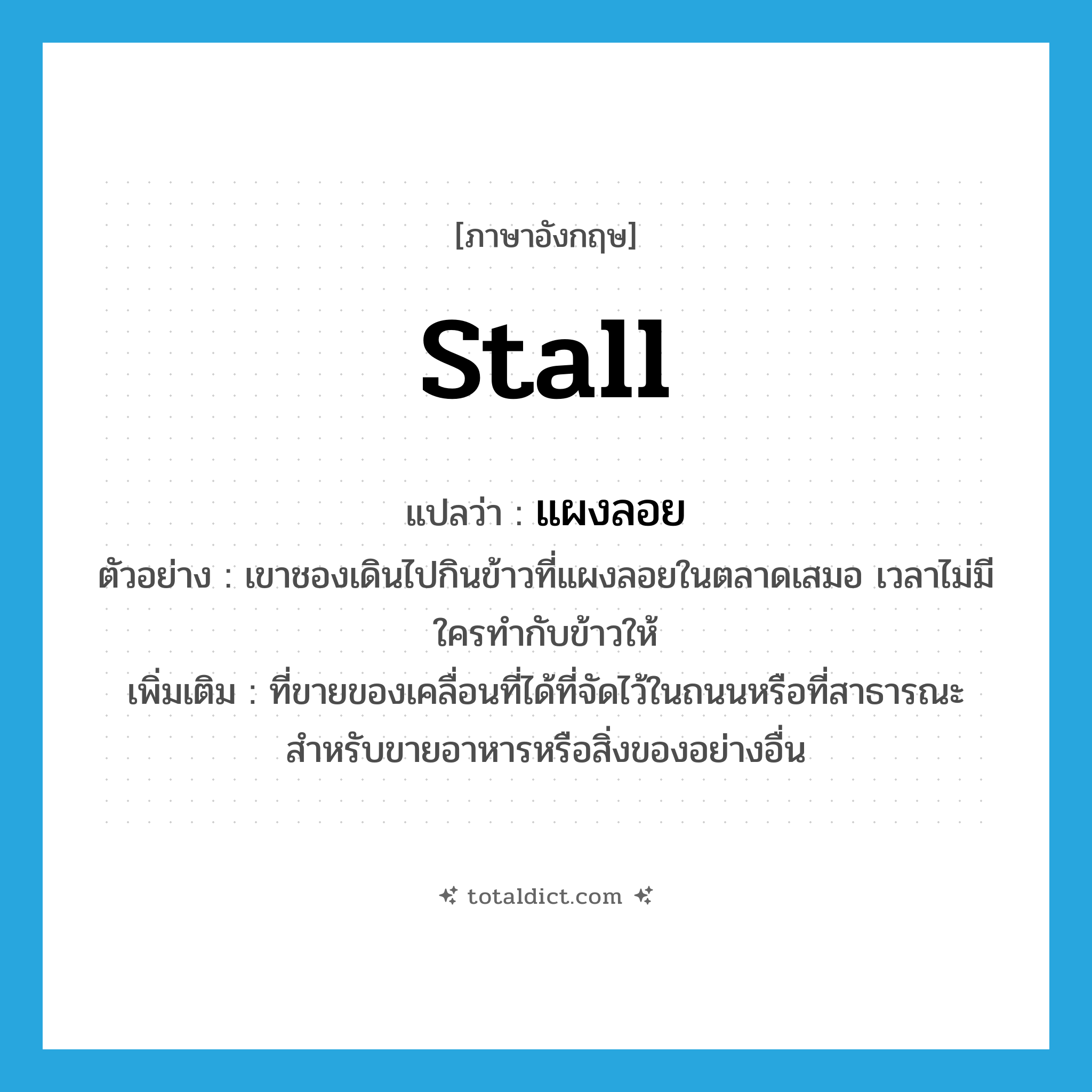 stall แปลว่า?, คำศัพท์ภาษาอังกฤษ stall แปลว่า แผงลอย ประเภท N ตัวอย่าง เขาชองเดินไปกินข้าวที่แผงลอยในตลาดเสมอ เวลาไม่มีใครทำกับข้าวให้ เพิ่มเติม ที่ขายของเคลื่อนที่ได้ที่จัดไว้ในถนนหรือที่สาธารณะ สําหรับขายอาหารหรือสิ่งของอย่างอื่น หมวด N