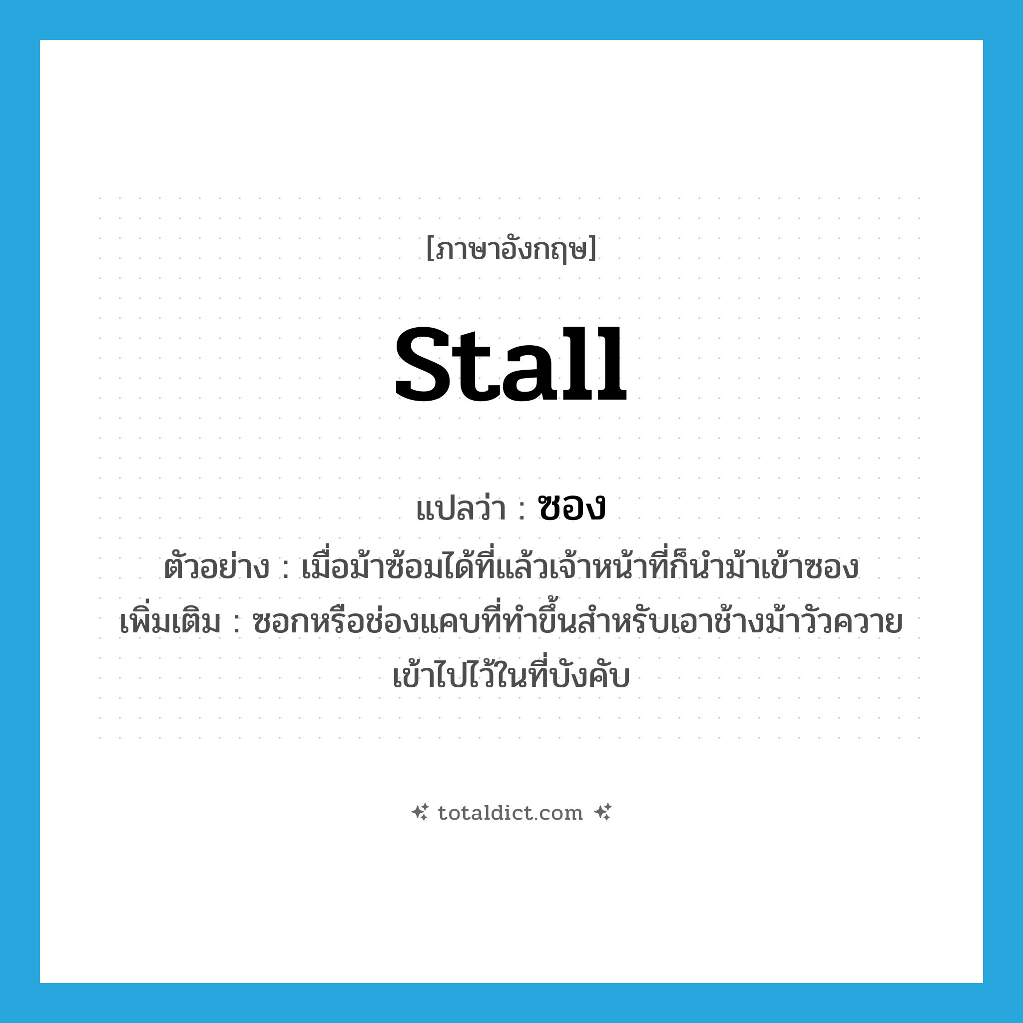 stall แปลว่า?, คำศัพท์ภาษาอังกฤษ stall แปลว่า ซอง ประเภท N ตัวอย่าง เมื่อม้าซ้อมได้ที่แล้วเจ้าหน้าที่ก็นำม้าเข้าซอง เพิ่มเติม ซอกหรือช่องแคบที่ทำขึ้นสำหรับเอาช้างม้าวัวควายเข้าไปไว้ในที่บังคับ หมวด N