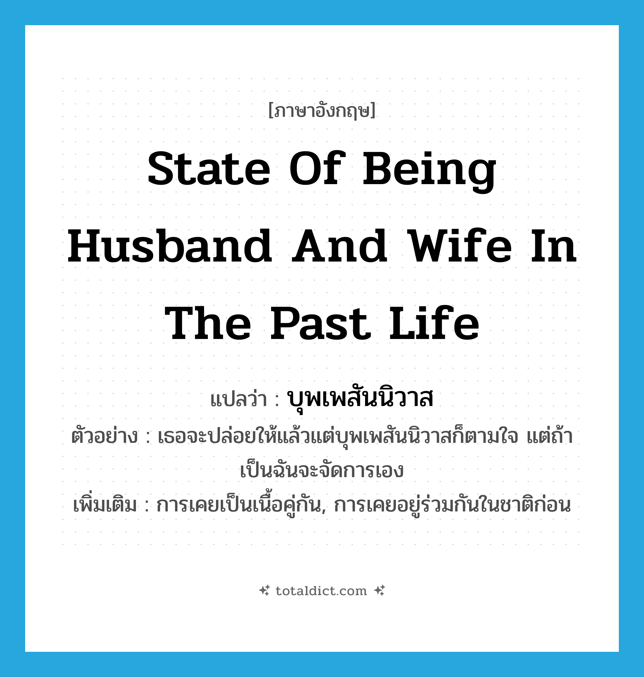 state of being husband and wife in the past life แปลว่า?, คำศัพท์ภาษาอังกฤษ state of being husband and wife in the past life แปลว่า บุพเพสันนิวาส ประเภท N ตัวอย่าง เธอจะปล่อยให้แล้วแต่บุพเพสันนิวาสก็ตามใจ แต่ถ้าเป็นฉันจะจัดการเอง เพิ่มเติม การเคยเป็นเนื้อคู่กัน, การเคยอยู่ร่วมกันในชาติก่อน หมวด N