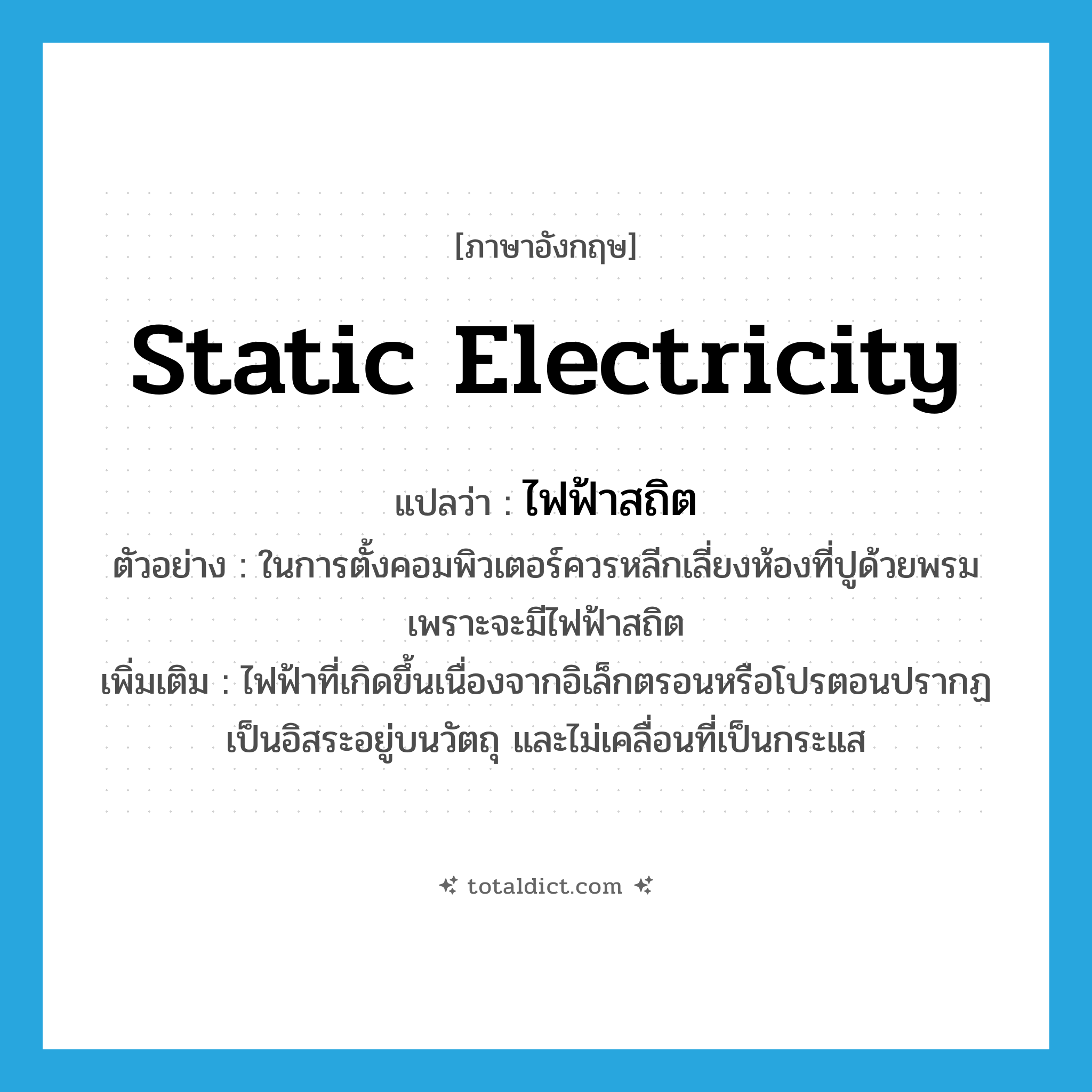 static electricity แปลว่า?, คำศัพท์ภาษาอังกฤษ static electricity แปลว่า ไฟฟ้าสถิต ประเภท N ตัวอย่าง ในการตั้งคอมพิวเตอร์ควรหลีกเลี่ยงห้องที่ปูด้วยพรม เพราะจะมีไฟฟ้าสถิต เพิ่มเติม ไฟฟ้าที่เกิดขึ้นเนื่องจากอิเล็กตรอนหรือโปรตอนปรากฏเป็นอิสระอยู่บนวัตถุ และไม่เคลื่อนที่เป็นกระแส หมวด N