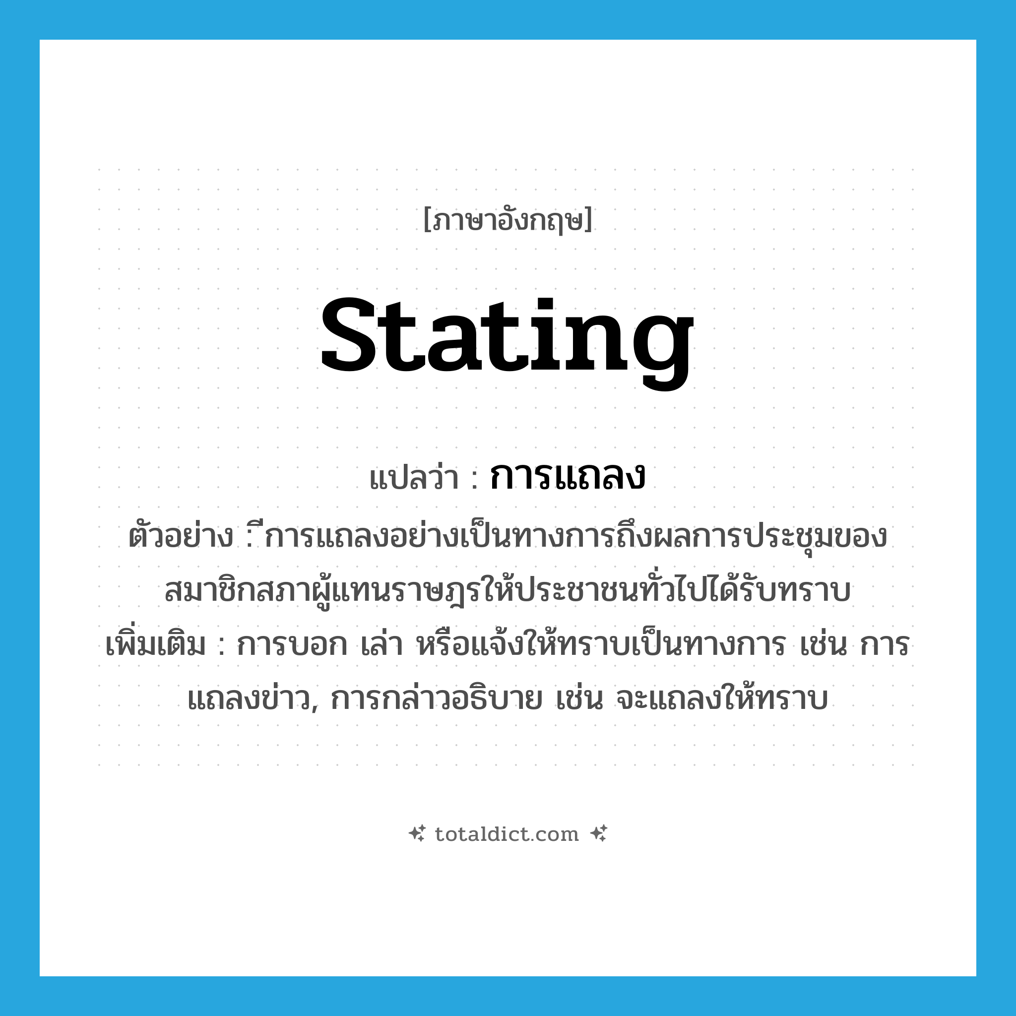 stating แปลว่า?, คำศัพท์ภาษาอังกฤษ stating แปลว่า การแถลง ประเภท N ตัวอย่าง ีการแถลงอย่างเป็นทางการถึงผลการประชุมของสมาชิกสภาผู้แทนราษฎรให้ประชาชนทั่วไปได้รับทราบ เพิ่มเติม การบอก เล่า หรือแจ้งให้ทราบเป็นทางการ เช่น การแถลงข่าว, การกล่าวอธิบาย เช่น จะแถลงให้ทราบ หมวด N