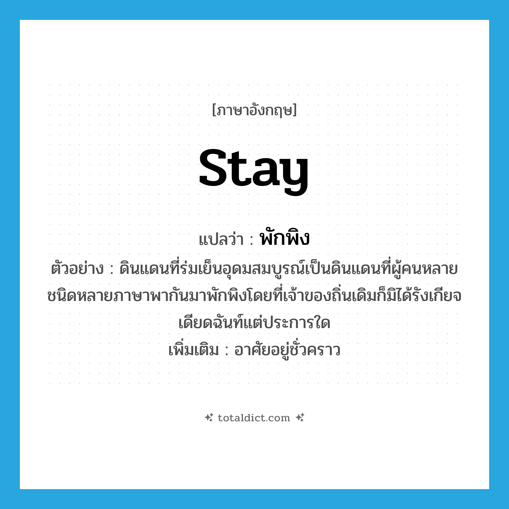 stay แปลว่า?, คำศัพท์ภาษาอังกฤษ stay แปลว่า พักพิง ประเภท V ตัวอย่าง ดินแดนที่ร่มเย็นอุดมสมบูรณ์เป็นดินแดนที่ผู้คนหลายชนิดหลายภาษาพากันมาพักพิงโดยที่เจ้าของถิ่นเดิมก็มิได้รังเกียจเดียดฉันท์แต่ประการใด เพิ่มเติม อาศัยอยู่ชั่วคราว หมวด V