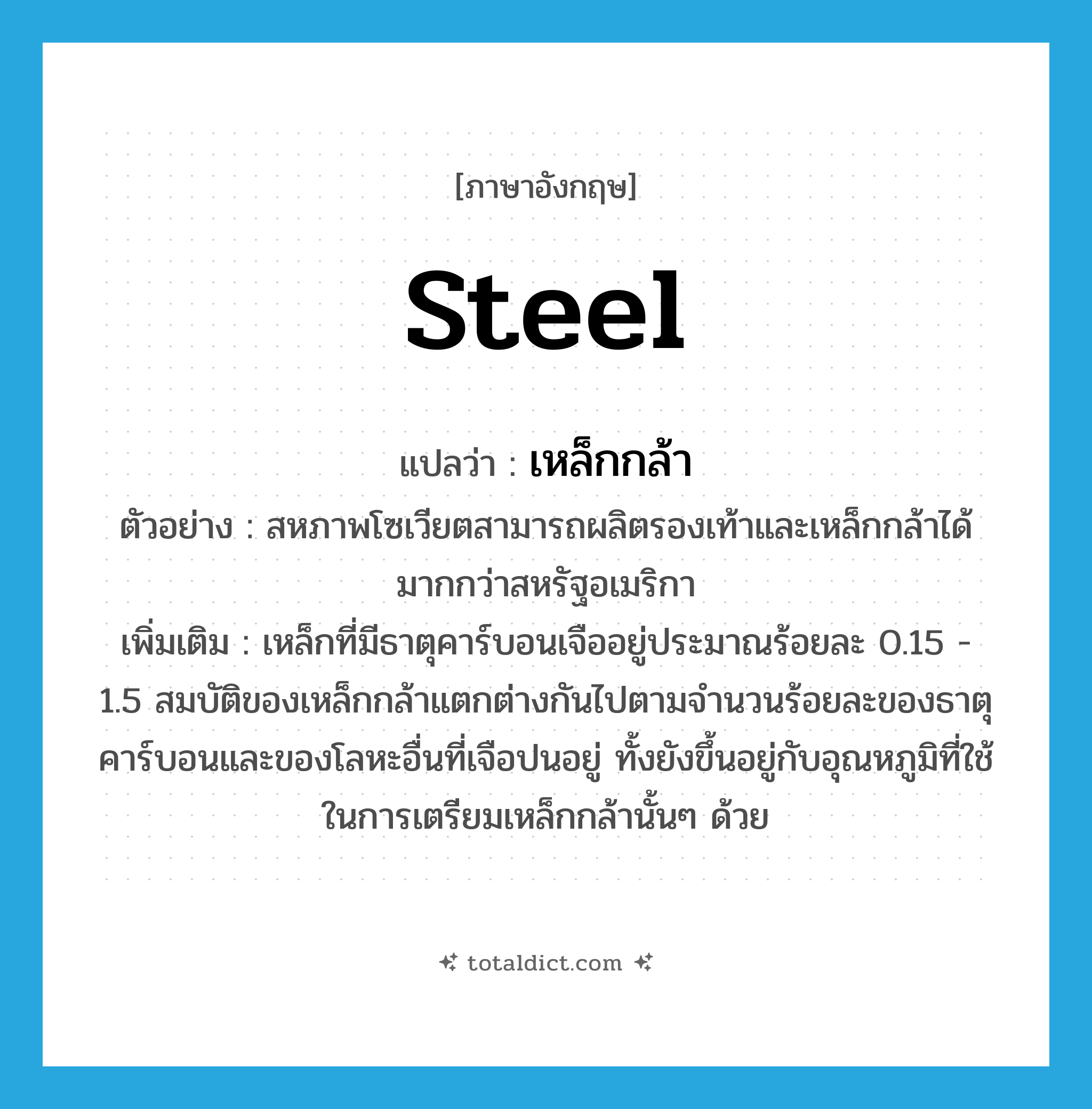 steel แปลว่า?, คำศัพท์ภาษาอังกฤษ steel แปลว่า เหล็กกล้า ประเภท N ตัวอย่าง สหภาพโซเวียตสามารถผลิตรองเท้าและเหล็กกล้าได้มากกว่าสหรัฐอเมริกา เพิ่มเติม เหล็กที่มีธาตุคาร์บอนเจืออยู่ประมาณร้อยละ 0.15 - 1.5 สมบัติของเหล็กกล้าแตกต่างกันไปตามจำนวนร้อยละของธาตุคาร์บอนและของโลหะอื่นที่เจือปนอยู่ ทั้งยังขึ้นอยู่กับอุณหภูมิที่ใช้ในการเตรียมเหล็กกล้านั้นๆ ด้วย หมวด N