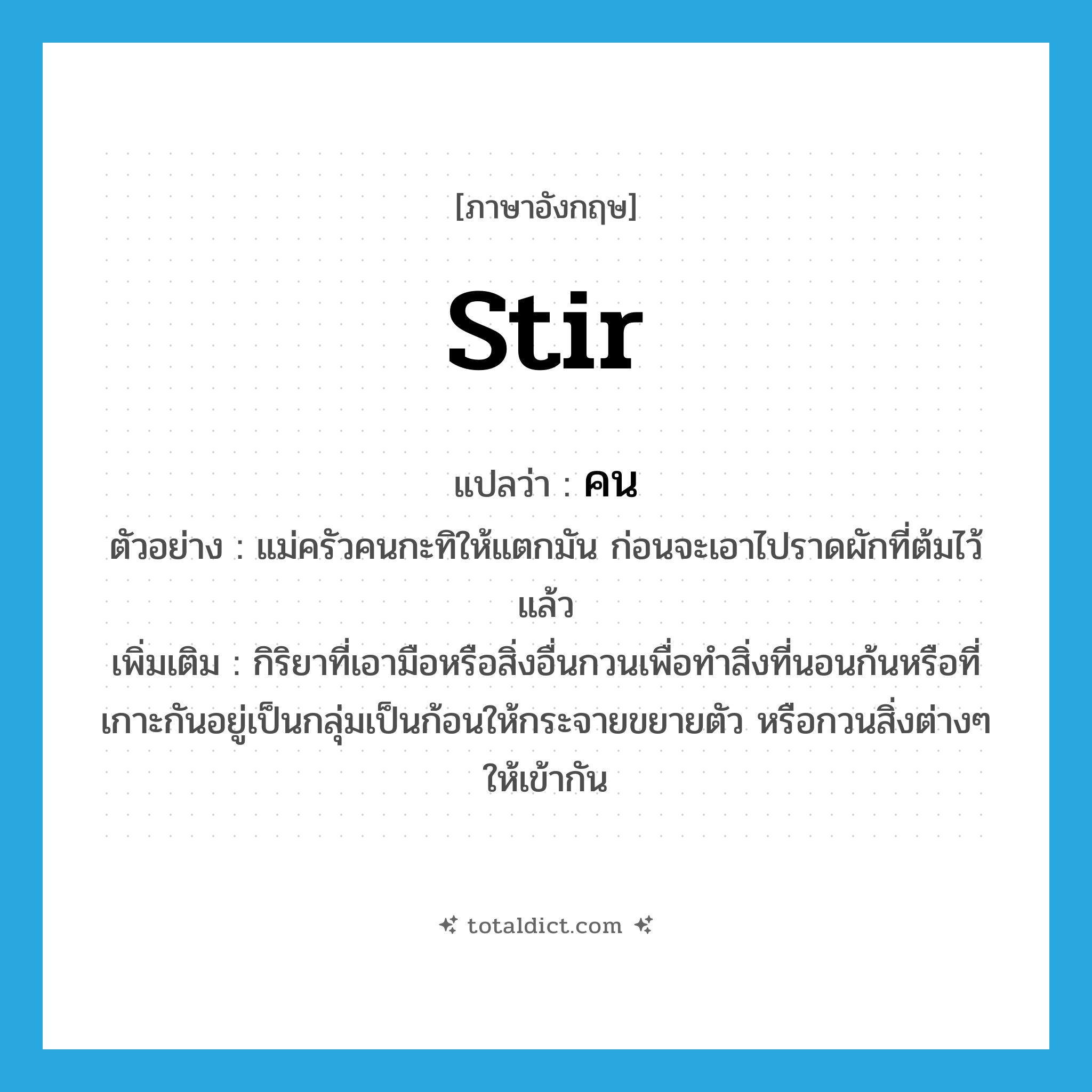 stir แปลว่า?, คำศัพท์ภาษาอังกฤษ stir แปลว่า คน ประเภท V ตัวอย่าง แม่ครัวคนกะทิให้แตกมัน ก่อนจะเอาไปราดผักที่ต้มไว้แล้ว เพิ่มเติม กิริยาที่เอามือหรือสิ่งอื่นกวนเพื่อทำสิ่งที่นอนก้นหรือที่เกาะกันอยู่เป็นกลุ่มเป็นก้อนให้กระจายขยายตัว หรือกวนสิ่งต่างๆ ให้เข้ากัน หมวด V