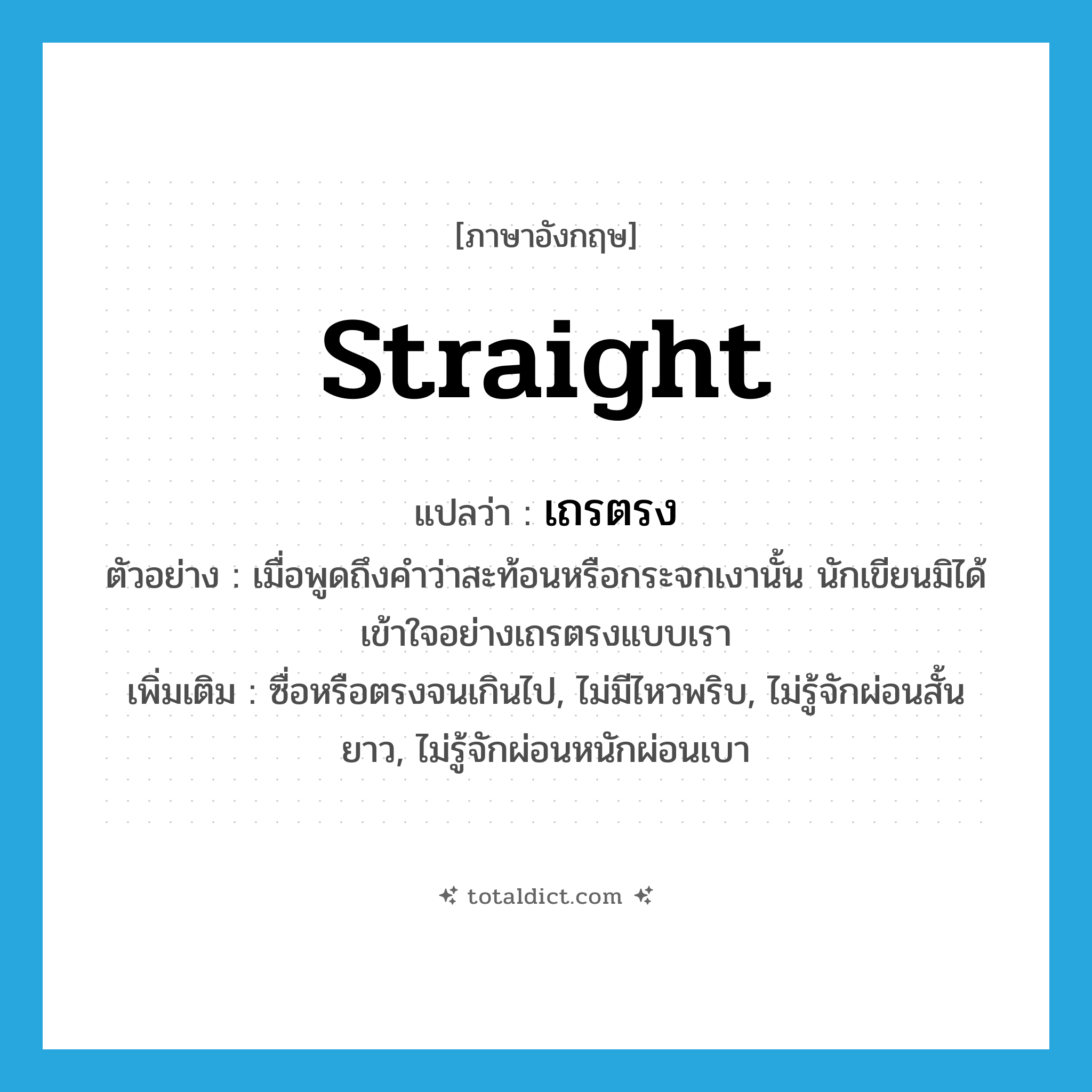 straight แปลว่า?, คำศัพท์ภาษาอังกฤษ straight แปลว่า เถรตรง ประเภท ADV ตัวอย่าง เมื่อพูดถึงคำว่าสะท้อนหรือกระจกเงานั้น นักเขียนมิได้เข้าใจอย่างเถรตรงแบบเรา เพิ่มเติม ซื่อหรือตรงจนเกินไป, ไม่มีไหวพริบ, ไม่รู้จักผ่อนสั้นยาว, ไม่รู้จักผ่อนหนักผ่อนเบา หมวด ADV