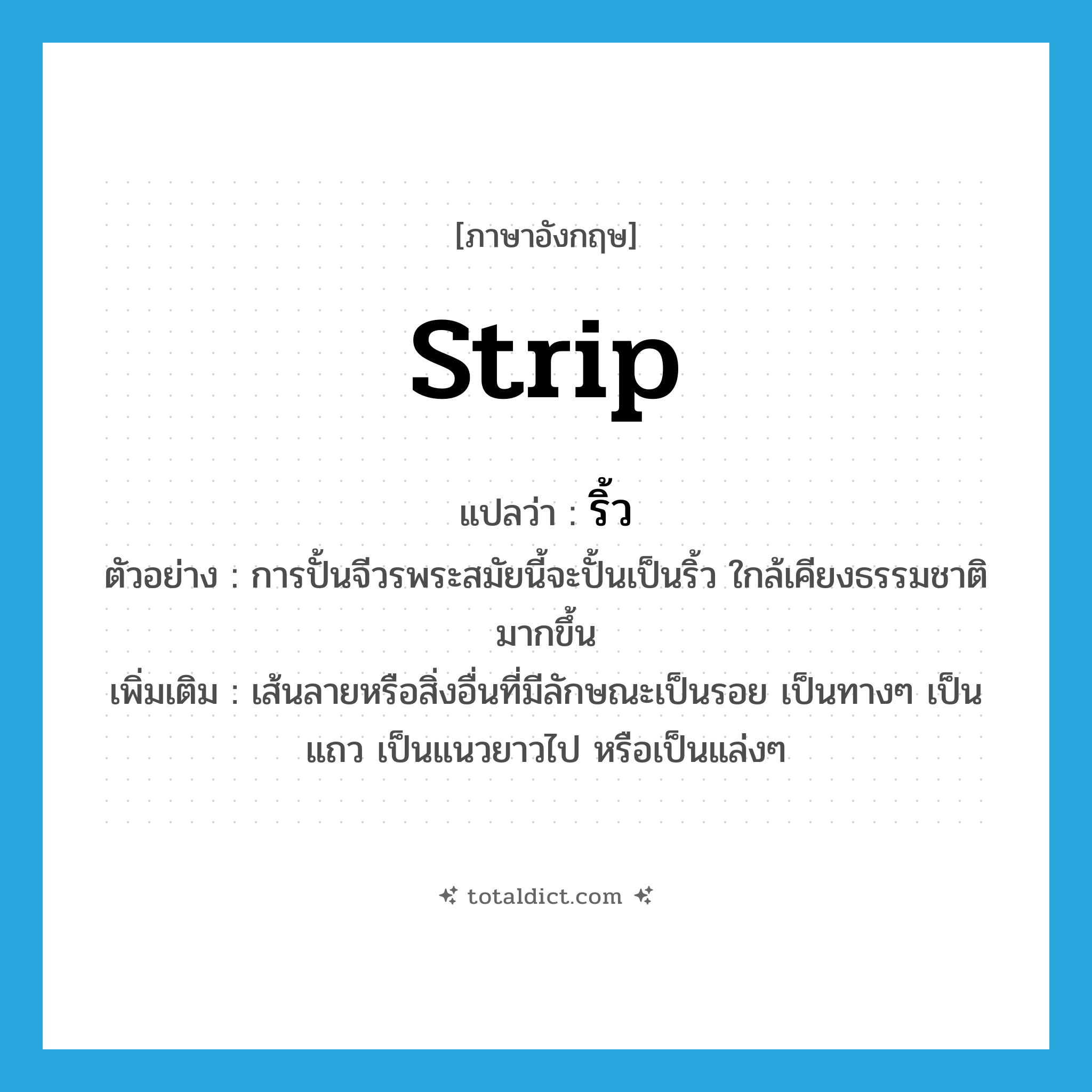 strip แปลว่า?, คำศัพท์ภาษาอังกฤษ strip แปลว่า ริ้ว ประเภท N ตัวอย่าง การปั้นจีวรพระสมัยนี้จะปั้นเป็นริ้ว ใกล้เคียงธรรมชาติมากขึ้น เพิ่มเติม เส้นลายหรือสิ่งอื่นที่มีลักษณะเป็นรอย เป็นทางๆ เป็นแถว เป็นแนวยาวไป หรือเป็นแล่งๆ หมวด N