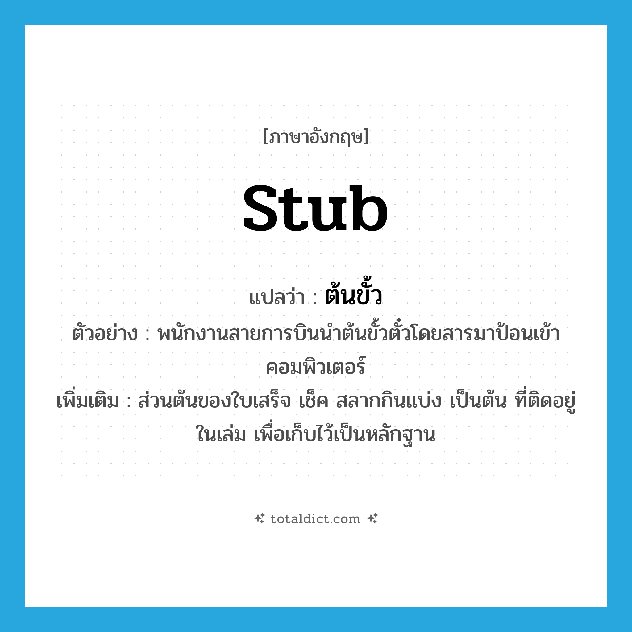 stub แปลว่า?, คำศัพท์ภาษาอังกฤษ stub แปลว่า ต้นขั้ว ประเภท N ตัวอย่าง พนักงานสายการบินนำต้นขั้วตั๋วโดยสารมาป้อนเข้าคอมพิวเตอร์ เพิ่มเติม ส่วนต้นของใบเสร็จ เช็ค สลากกินแบ่ง เป็นต้น ที่ติดอยู่ในเล่ม เพื่อเก็บไว้เป็นหลักฐาน หมวด N