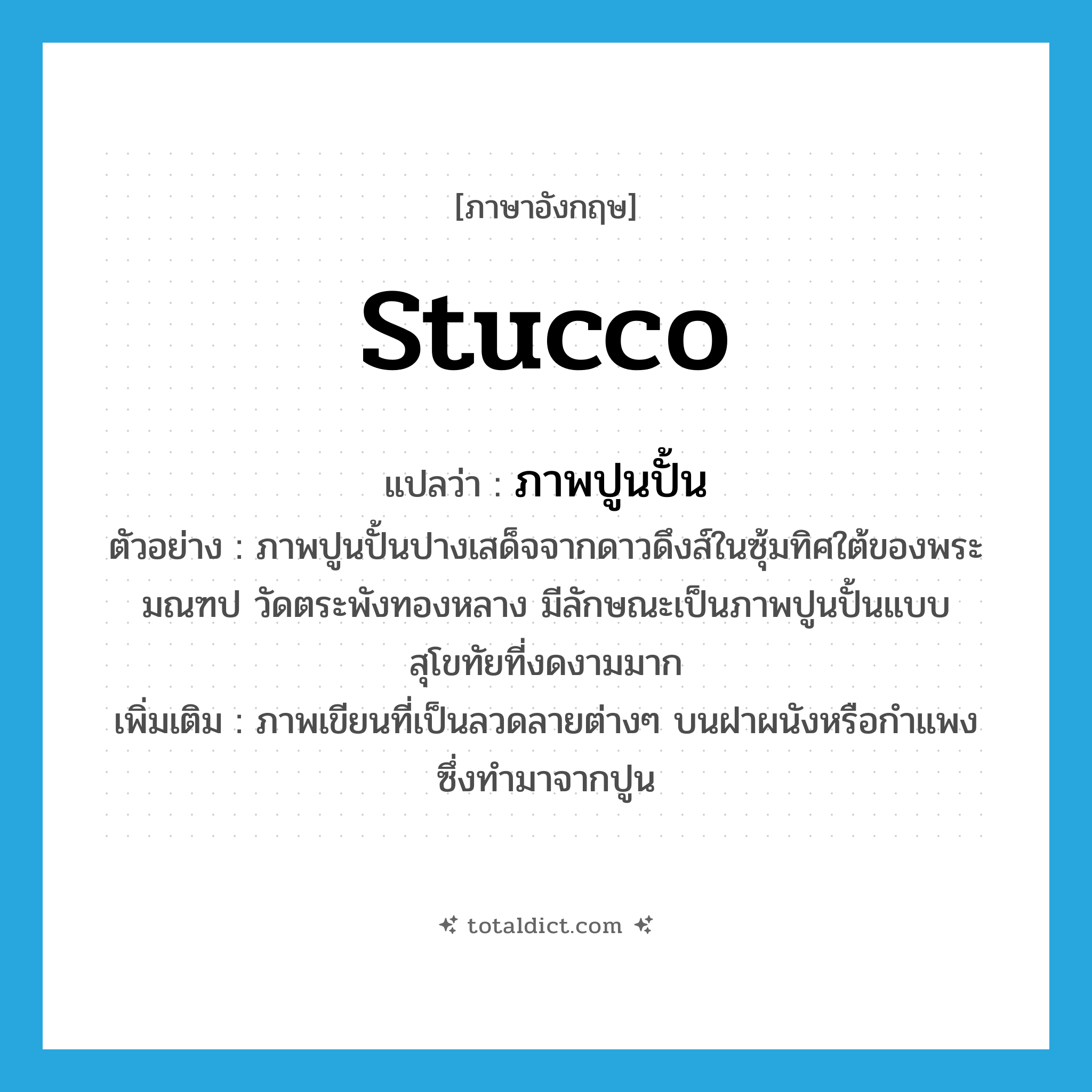 stucco แปลว่า?, คำศัพท์ภาษาอังกฤษ stucco แปลว่า ภาพปูนปั้น ประเภท N ตัวอย่าง ภาพปูนปั้นปางเสด็จจากดาวดึงส์ในซุ้มทิศใต้ของพระมณฑป วัดตระพังทองหลาง มีลักษณะเป็นภาพปูนปั้นแบบสุโขทัยที่งดงามมาก เพิ่มเติม ภาพเขียนที่เป็นลวดลายต่างๆ บนฝาผนังหรือกำแพงซึ่งทำมาจากปูน หมวด N