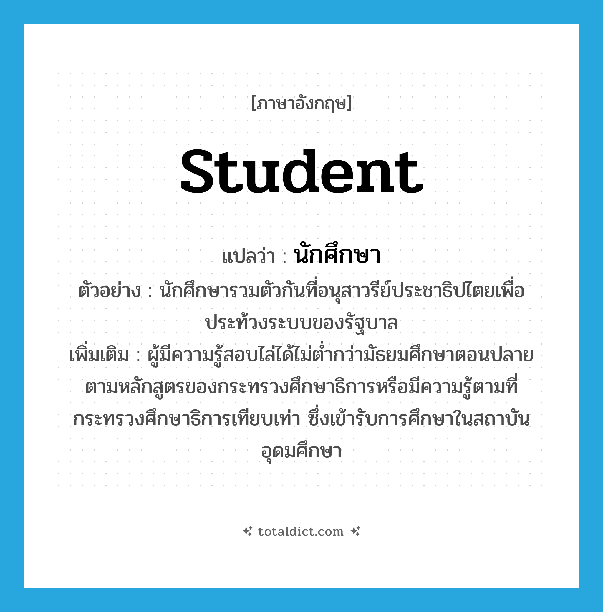 student แปลว่า?, คำศัพท์ภาษาอังกฤษ student แปลว่า นักศึกษา ประเภท N ตัวอย่าง นักศึกษารวมตัวกันที่อนุสาวรีย์ประชาธิปไตยเพื่อประท้วงระบบของรัฐบาล เพิ่มเติม ผู้มีความรู้สอบไล่ได้ไม่ต่ำกว่ามัธยมศึกษาตอนปลายตามหลักสูตรของกระทรวงศึกษาธิการหรือมีความรู้ตามที่กระทรวงศึกษาธิการเทียบเท่า ซึ่งเข้ารับการศึกษาในสถาบันอุดมศึกษา หมวด N