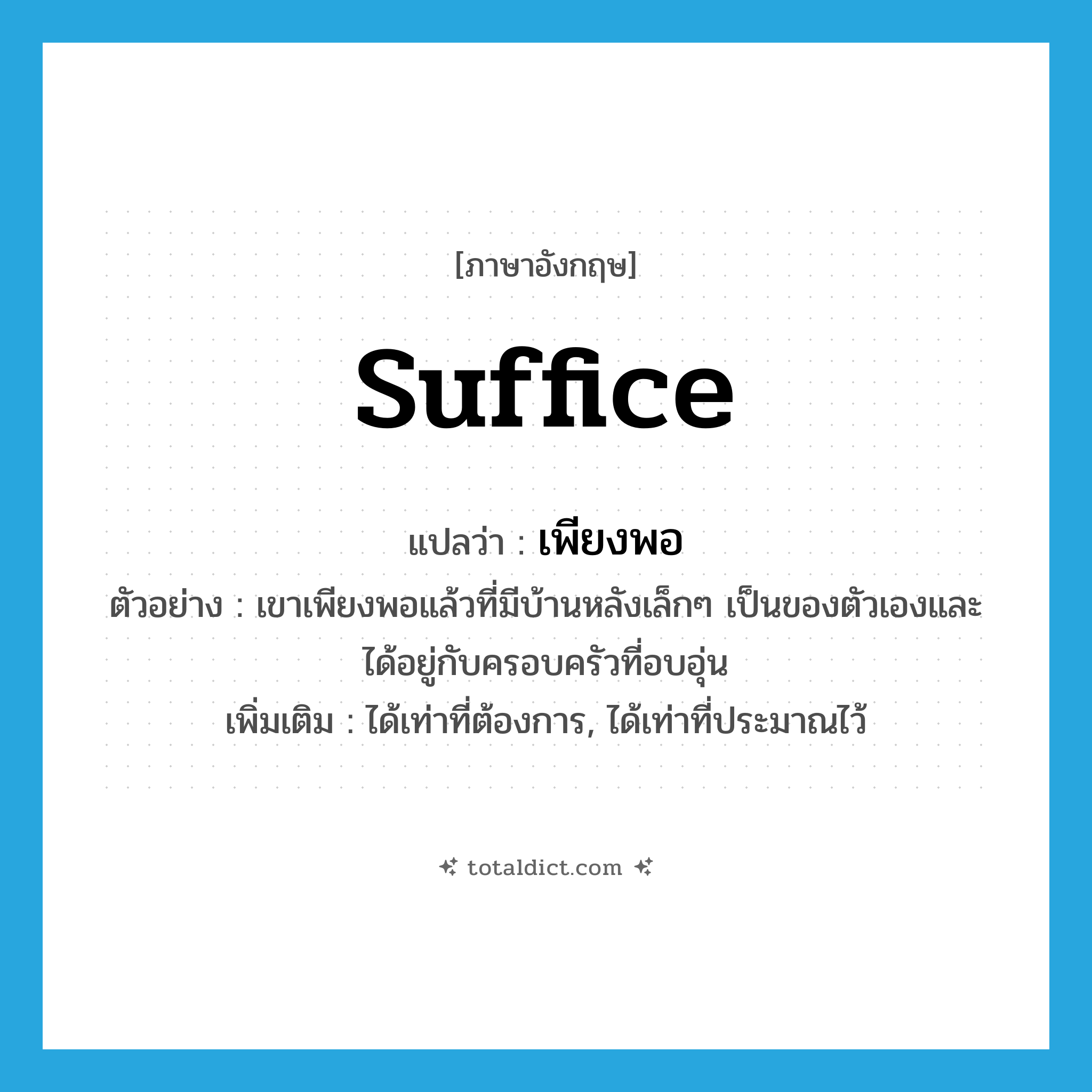 suffice แปลว่า?, คำศัพท์ภาษาอังกฤษ suffice แปลว่า เพียงพอ ประเภท V ตัวอย่าง เขาเพียงพอแล้วที่มีบ้านหลังเล็กๆ เป็นของตัวเองและได้อยู่กับครอบครัวที่อบอุ่น เพิ่มเติม ได้เท่าที่ต้องการ, ได้เท่าที่ประมาณไว้ หมวด V