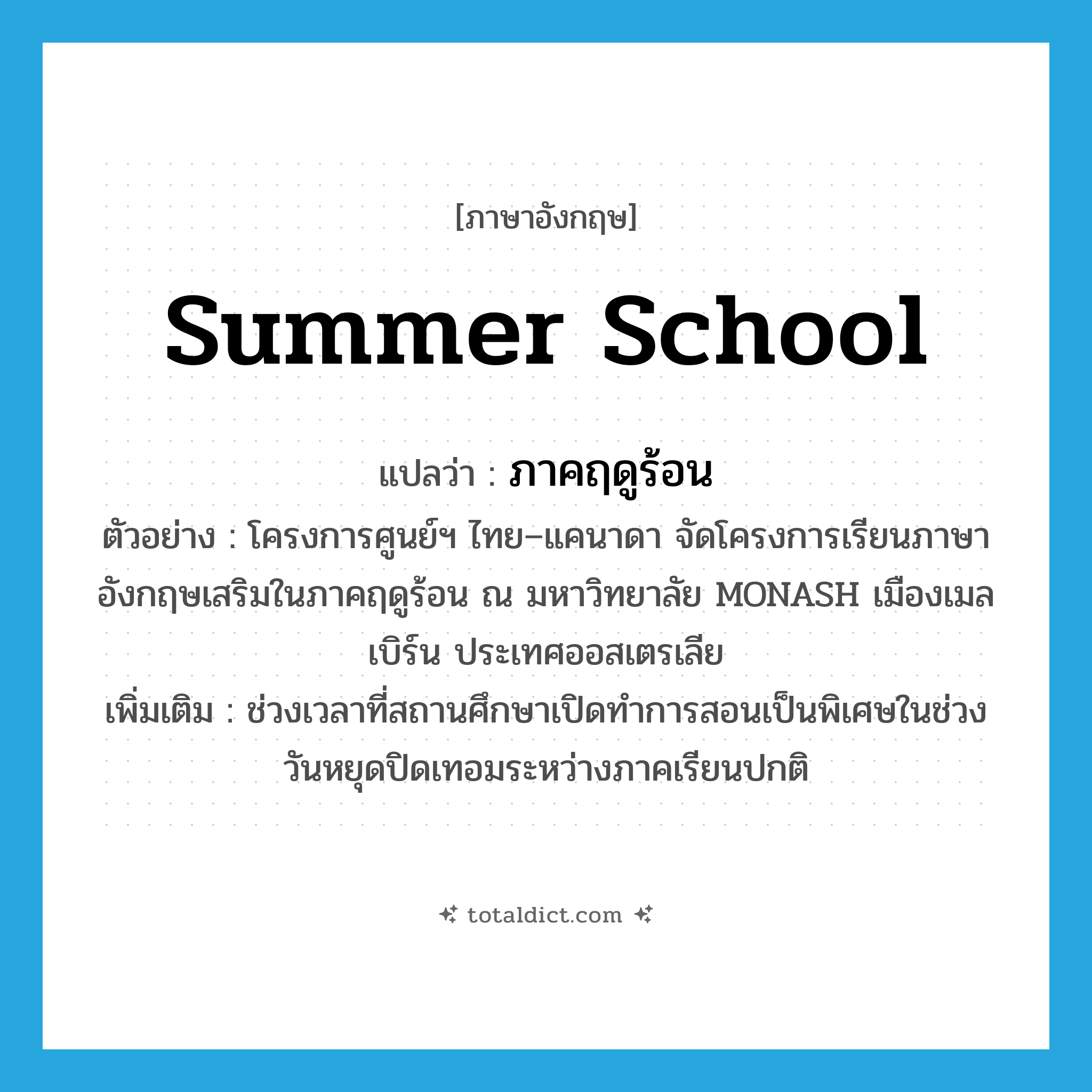 summer school แปลว่า?, คำศัพท์ภาษาอังกฤษ summer school แปลว่า ภาคฤดูร้อน ประเภท N ตัวอย่าง โครงการศูนย์ฯ ไทย–แคนาดา จัดโครงการเรียนภาษาอังกฤษเสริมในภาคฤดูร้อน ณ มหาวิทยาลัย MONASH เมืองเมลเบิร์น ประเทศออสเตรเลีย เพิ่มเติม ช่วงเวลาที่สถานศึกษาเปิดทำการสอนเป็นพิเศษในช่วงวันหยุดปิดเทอมระหว่างภาคเรียนปกติ หมวด N