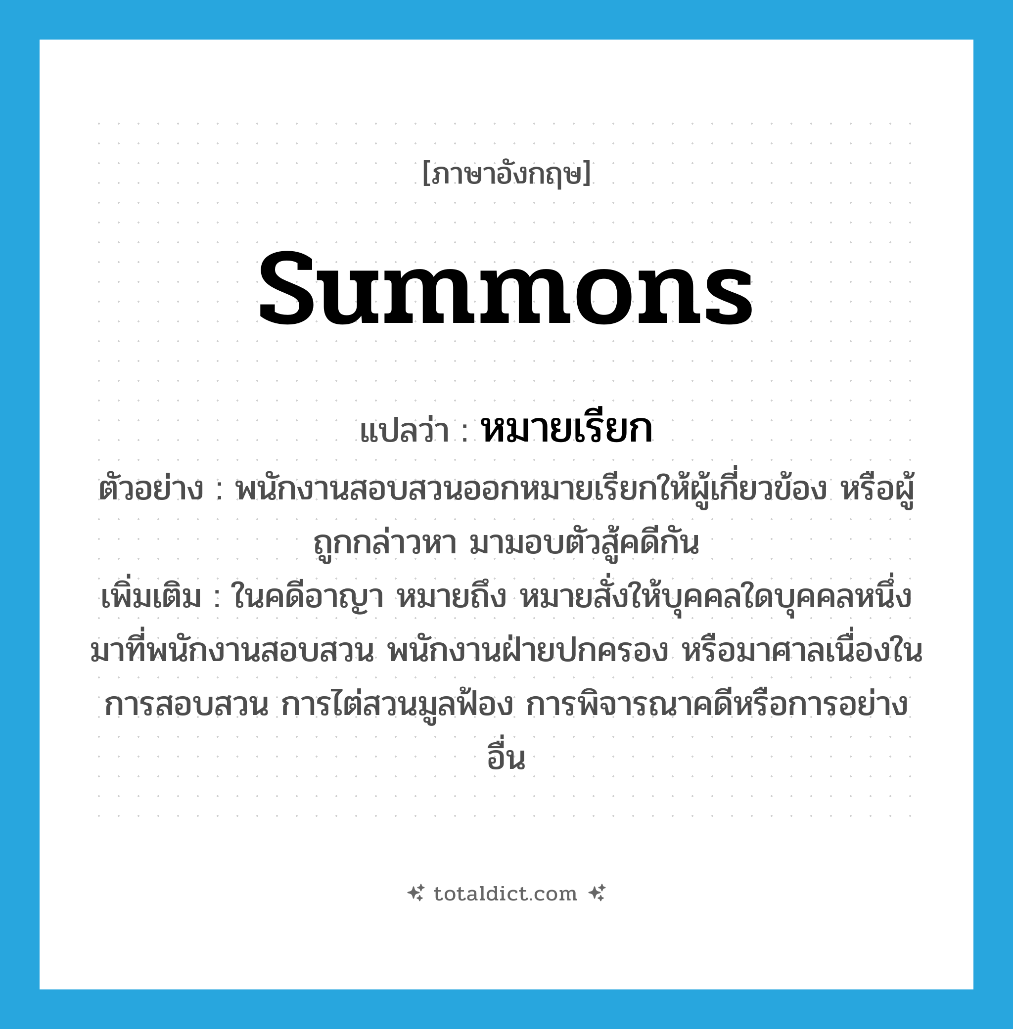 summons แปลว่า?, คำศัพท์ภาษาอังกฤษ summons แปลว่า หมายเรียก ประเภท N ตัวอย่าง พนักงานสอบสวนออกหมายเรียกให้ผู้เกี่ยวข้อง หรือผู้ถูกกล่าวหา มามอบตัวสู้คดีกัน เพิ่มเติม ในคดีอาญา หมายถึง หมายสั่งให้บุคคลใดบุคคลหนึ่งมาที่พนักงานสอบสวน พนักงานฝ่ายปกครอง หรือมาศาลเนื่องในการสอบสวน การไต่สวนมูลฟ้อง การพิจารณาคดีหรือการอย่างอื่น หมวด N