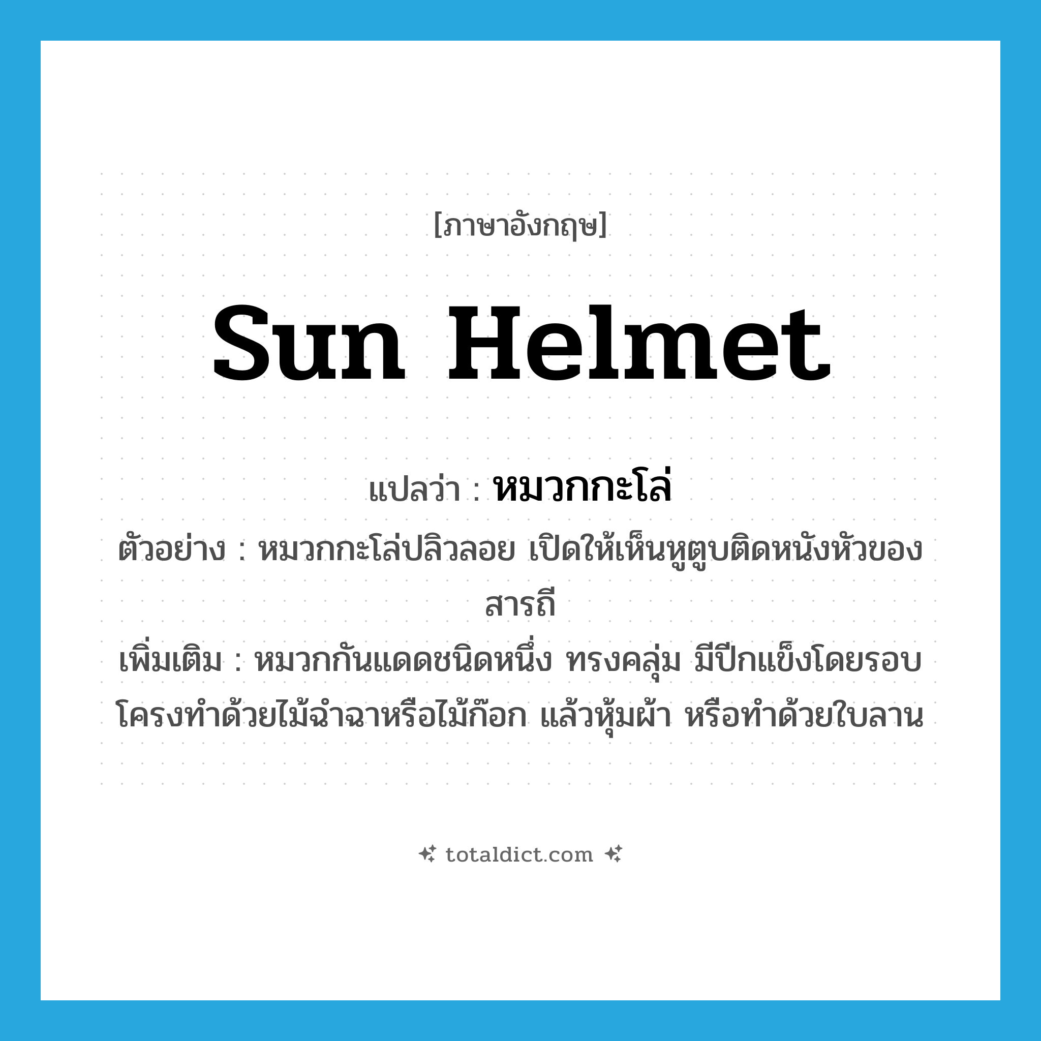 sun helmet แปลว่า?, คำศัพท์ภาษาอังกฤษ sun helmet แปลว่า หมวกกะโล่ ประเภท N ตัวอย่าง หมวกกะโล่ปลิวลอย เปิดให้เห็นหูตูบติดหนังหัวของสารถี เพิ่มเติม หมวกกันแดดชนิดหนึ่ง ทรงคลุ่ม มีปีกแข็งโดยรอบ โครงทำด้วยไม้ฉำฉาหรือไม้ก๊อก แล้วหุ้มผ้า หรือทำด้วยใบลาน หมวด N