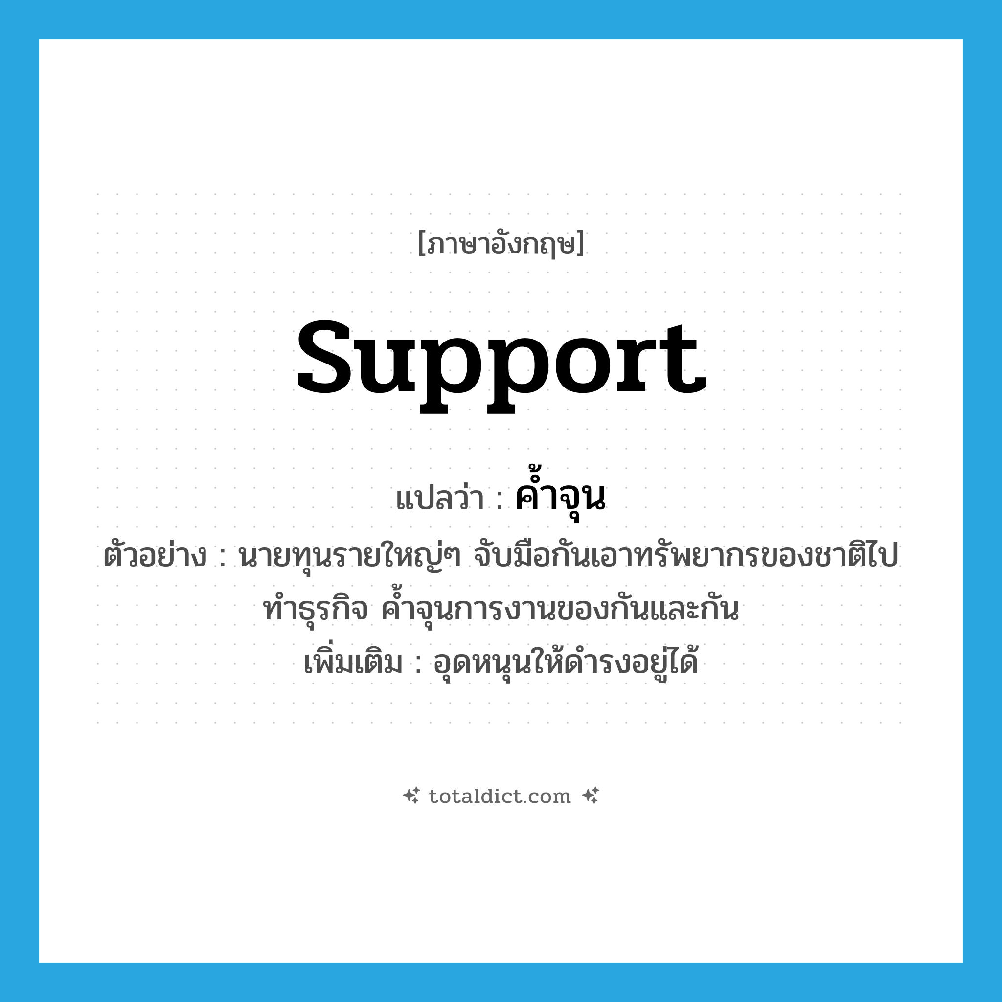 support แปลว่า?, คำศัพท์ภาษาอังกฤษ support แปลว่า ค้ำจุน ประเภท V ตัวอย่าง นายทุนรายใหญ่ๆ จับมือกันเอาทรัพยากรของชาติไปทำธุรกิจ ค้ำจุนการงานของกันและกัน เพิ่มเติม อุดหนุนให้ดำรงอยู่ได้ หมวด V