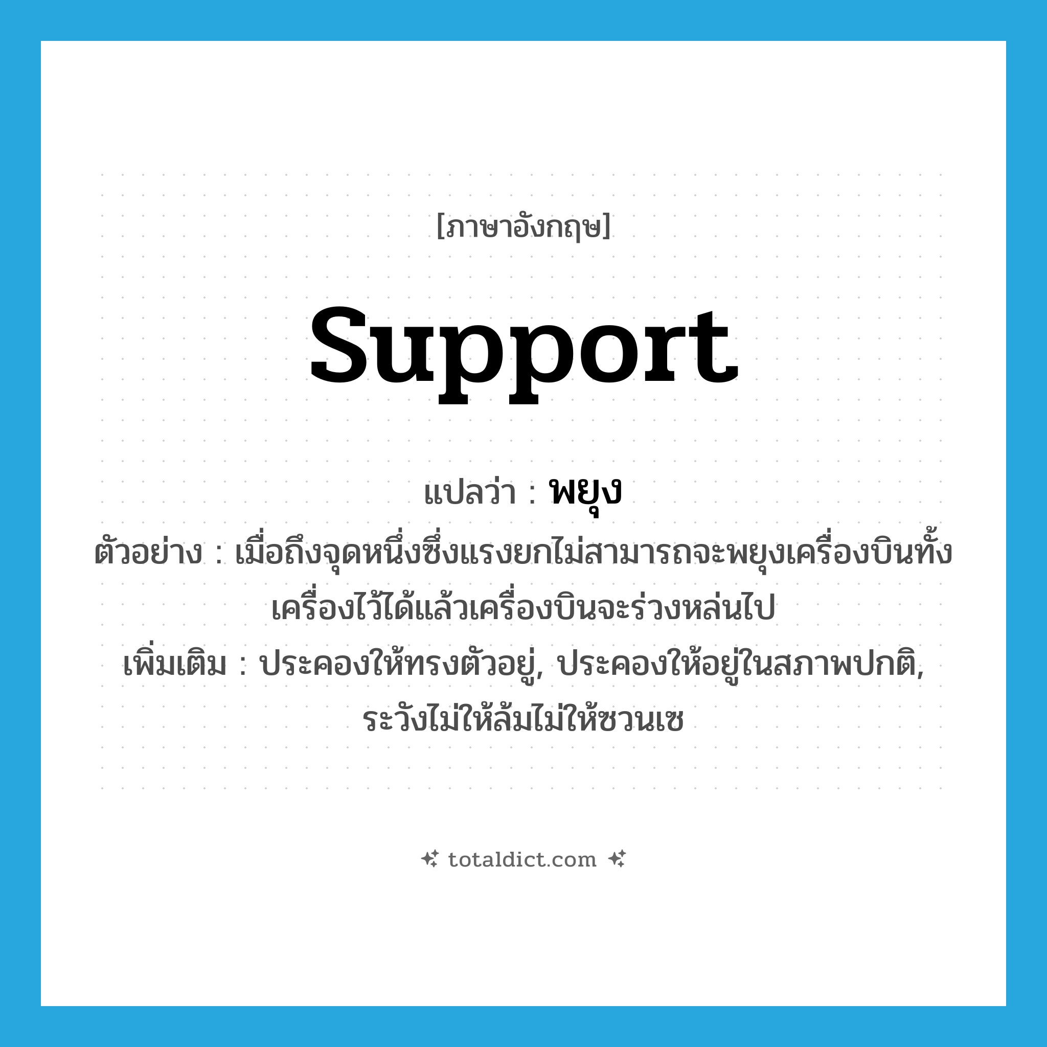 support แปลว่า?, คำศัพท์ภาษาอังกฤษ support แปลว่า พยุง ประเภท V ตัวอย่าง เมื่อถึงจุดหนึ่งซึ่งแรงยกไม่สามารถจะพยุงเครื่องบินทั้งเครื่องไว้ได้แล้วเครื่องบินจะร่วงหล่นไป เพิ่มเติม ประคองให้ทรงตัวอยู่, ประคองให้อยู่ในสภาพปกติ, ระวังไม่ให้ล้มไม่ให้ซวนเซ หมวด V