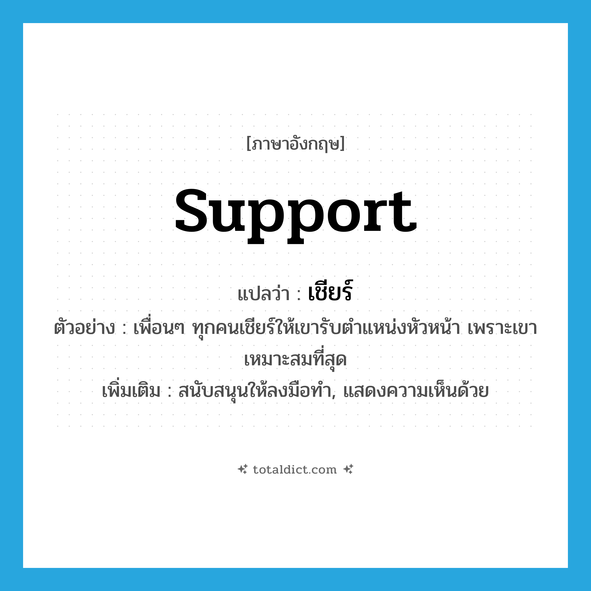 support แปลว่า?, คำศัพท์ภาษาอังกฤษ support แปลว่า เชียร์ ประเภท V ตัวอย่าง เพื่อนๆ ทุกคนเชียร์ให้เขารับตำแหน่งหัวหน้า เพราะเขาเหมาะสมที่สุด เพิ่มเติม สนับสนุนให้ลงมือทำ, แสดงความเห็นด้วย หมวด V