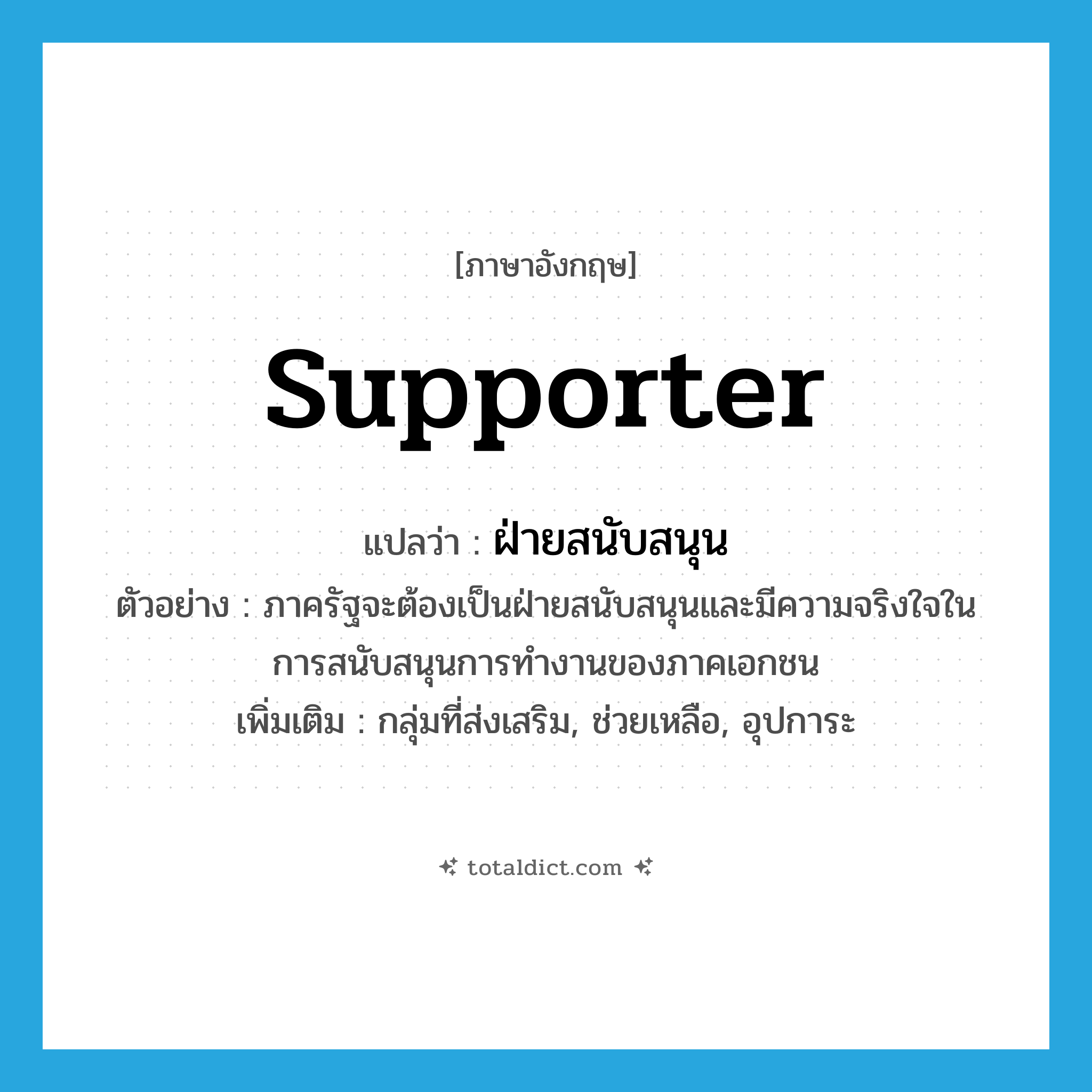 supporter แปลว่า?, คำศัพท์ภาษาอังกฤษ supporter แปลว่า ฝ่ายสนับสนุน ประเภท N ตัวอย่าง ภาครัฐจะต้องเป็นฝ่ายสนับสนุนและมีความจริงใจในการสนับสนุนการทำงานของภาคเอกชน เพิ่มเติม กลุ่มที่ส่งเสริม, ช่วยเหลือ, อุปการะ หมวด N