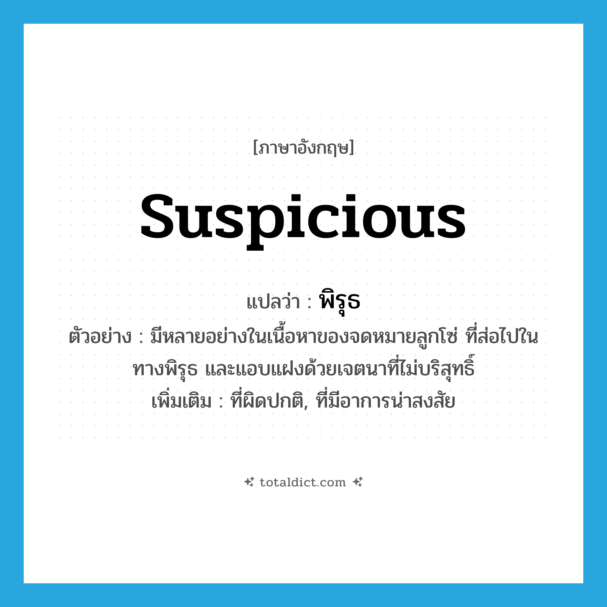 suspicious แปลว่า?, คำศัพท์ภาษาอังกฤษ suspicious แปลว่า พิรุธ ประเภท ADJ ตัวอย่าง มีหลายอย่างในเนื้อหาของจดหมายลูกโซ่ ที่ส่อไปในทางพิรุธ และแอบแฝงด้วยเจตนาที่ไม่บริสุทธิ์ เพิ่มเติม ที่ผิดปกติ, ที่มีอาการน่าสงสัย หมวด ADJ