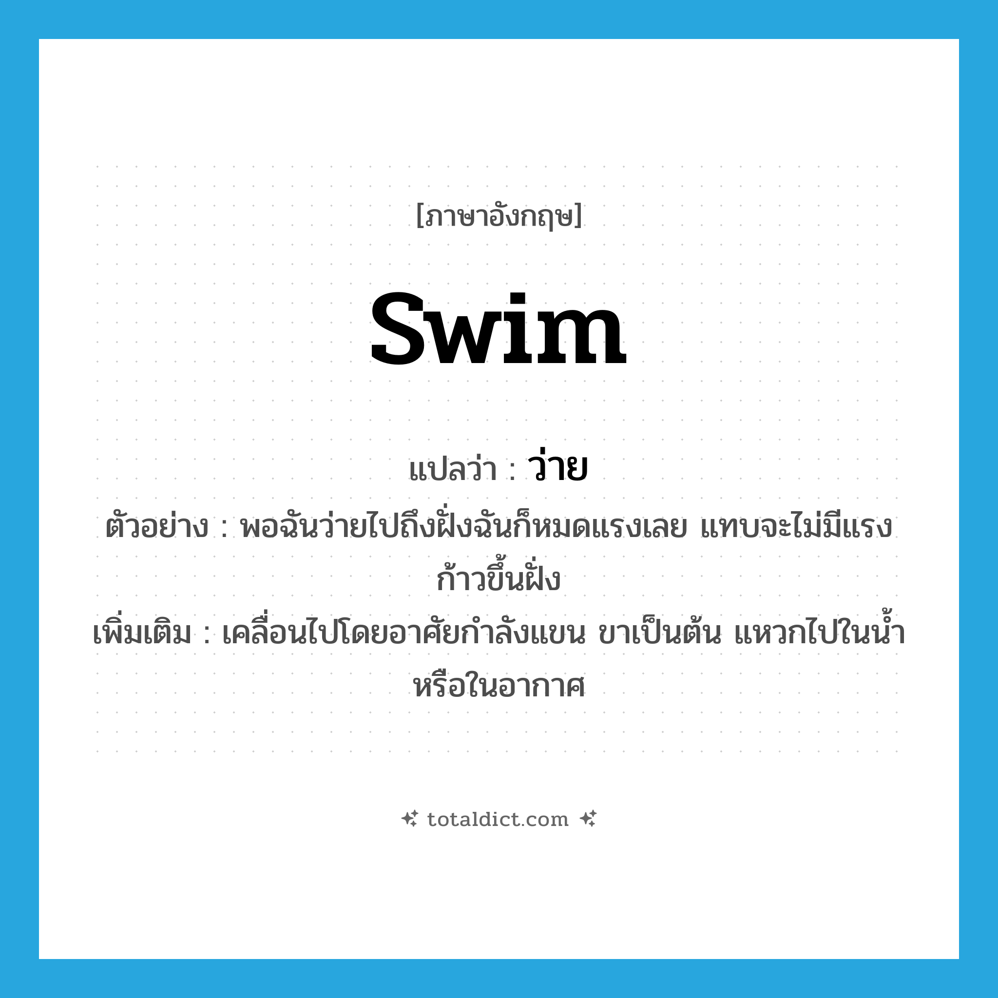 swim แปลว่า?, คำศัพท์ภาษาอังกฤษ swim แปลว่า ว่าย ประเภท V ตัวอย่าง พอฉันว่ายไปถึงฝั่งฉันก็หมดแรงเลย แทบจะไม่มีแรงก้าวขึ้นฝั่ง เพิ่มเติม เคลื่อนไปโดยอาศัยกำลังแขน ขาเป็นต้น แหวกไปในน้ำหรือในอากาศ หมวด V