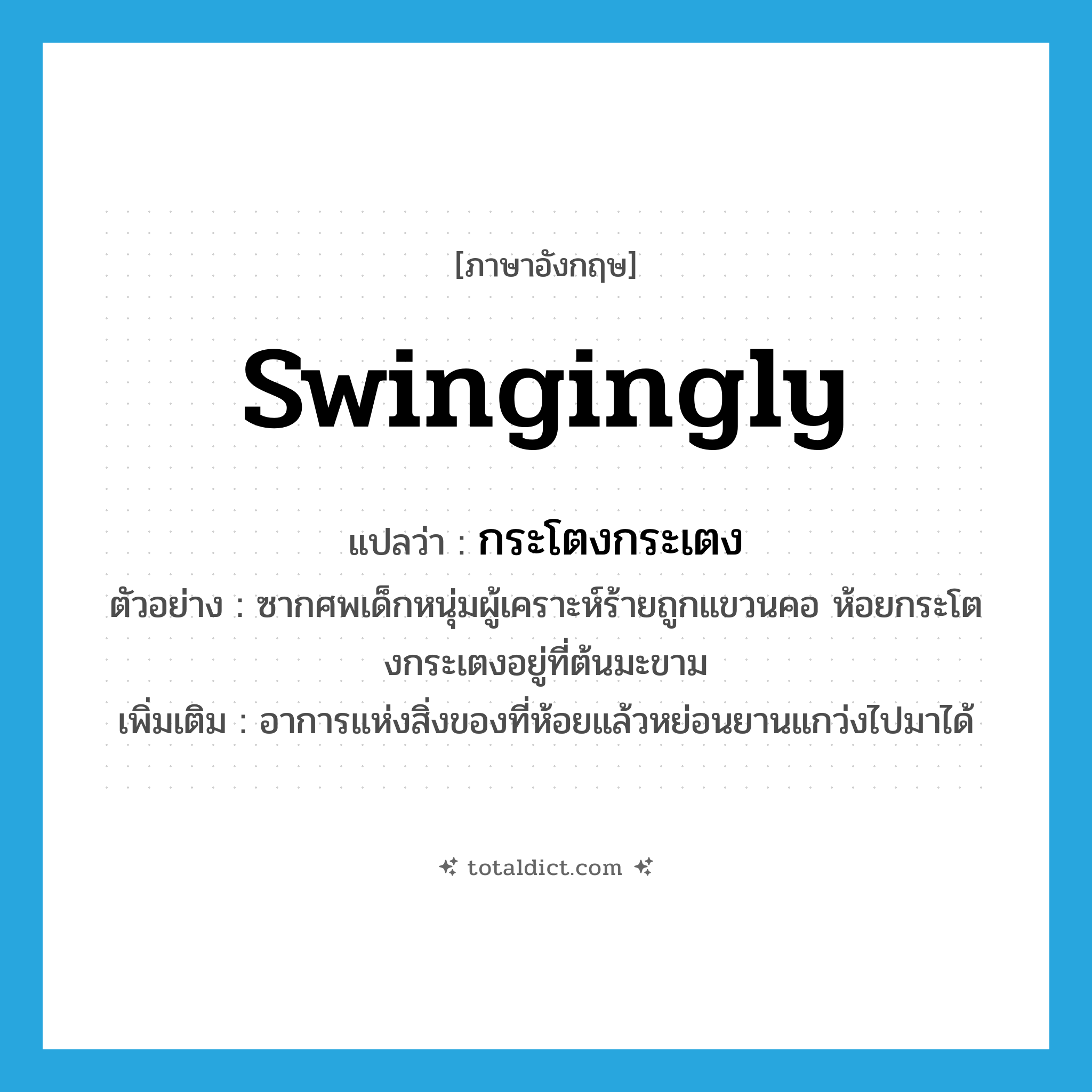 swingingly แปลว่า?, คำศัพท์ภาษาอังกฤษ swingingly แปลว่า กระโตงกระเตง ประเภท ADV ตัวอย่าง ซากศพเด็กหนุ่มผู้เคราะห์ร้ายถูกแขวนคอ ห้อยกระโตงกระเตงอยู่ที่ต้นมะขาม เพิ่มเติม อาการแห่งสิ่งของที่ห้อยแล้วหย่อนยานแกว่งไปมาได้ หมวด ADV