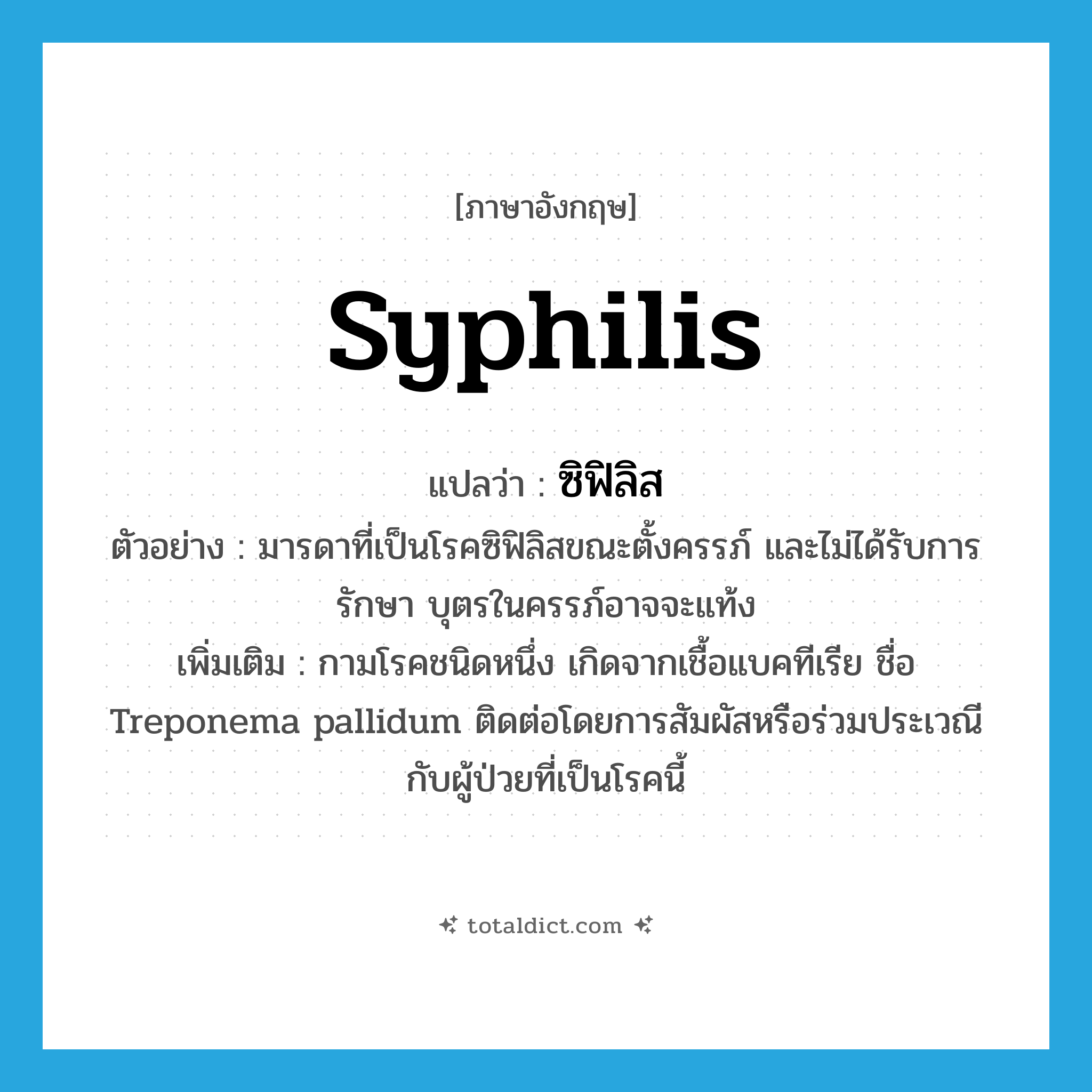 syphilis แปลว่า?, คำศัพท์ภาษาอังกฤษ syphilis แปลว่า ซิฟิลิส ประเภท N ตัวอย่าง มารดาที่เป็นโรคซิฟิลิสขณะตั้งครรภ์ และไม่ได้รับการรักษา บุตรในครรภ์อาจจะแท้ง เพิ่มเติม กามโรคชนิดหนึ่ง เกิดจากเชื้อแบคทีเรีย ชื่อ Treponema pallidum ติดต่อโดยการสัมผัสหรือร่วมประเวณีกับผู้ป่วยที่เป็นโรคนี้ หมวด N