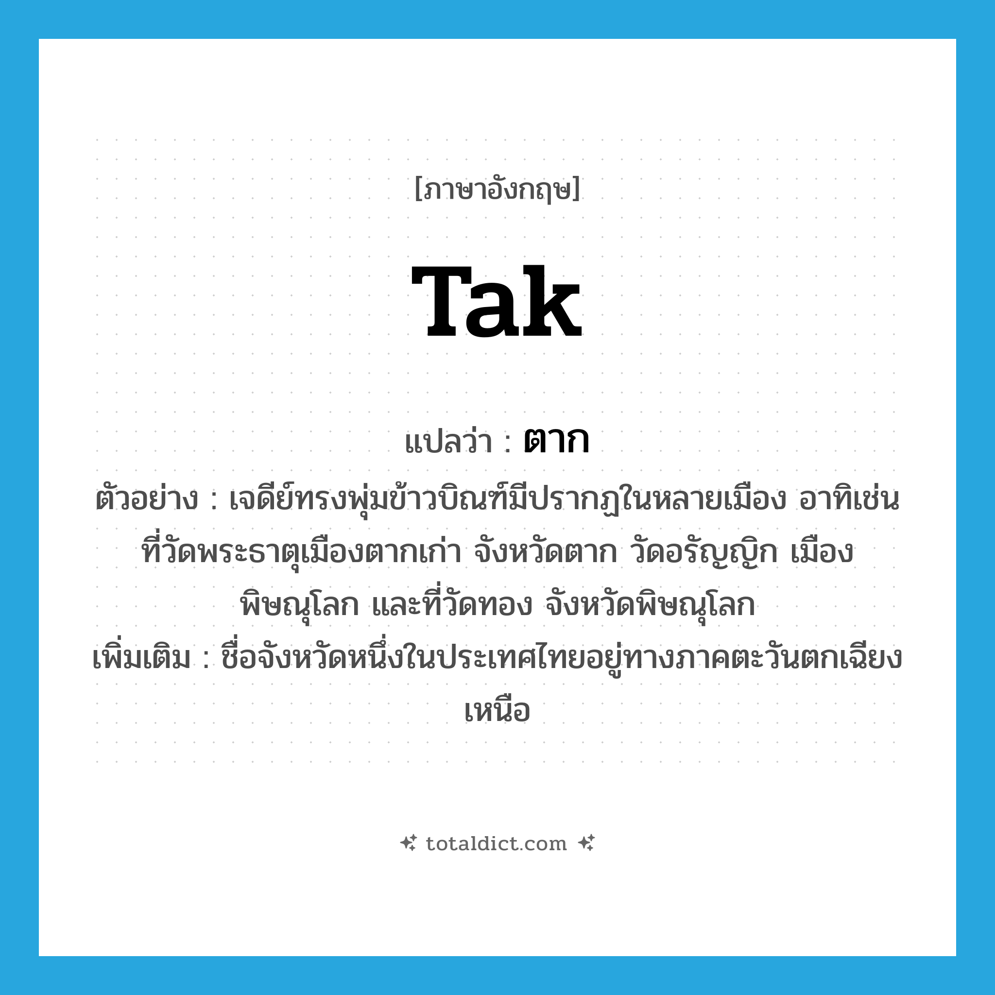 Tak แปลว่า?, คำศัพท์ภาษาอังกฤษ Tak แปลว่า ตาก ประเภท N ตัวอย่าง เจดีย์ทรงพุ่มข้าวบิณฑ์มีปรากฏในหลายเมือง อาทิเช่น ที่วัดพระธาตุเมืองตากเก่า จังหวัดตาก วัดอรัญญิก เมืองพิษณุโลก และที่วัดทอง จังหวัดพิษณุโลก เพิ่มเติม ชื่อจังหวัดหนึ่งในประเทศไทยอยู่ทางภาคตะวันตกเฉียงเหนือ หมวด N