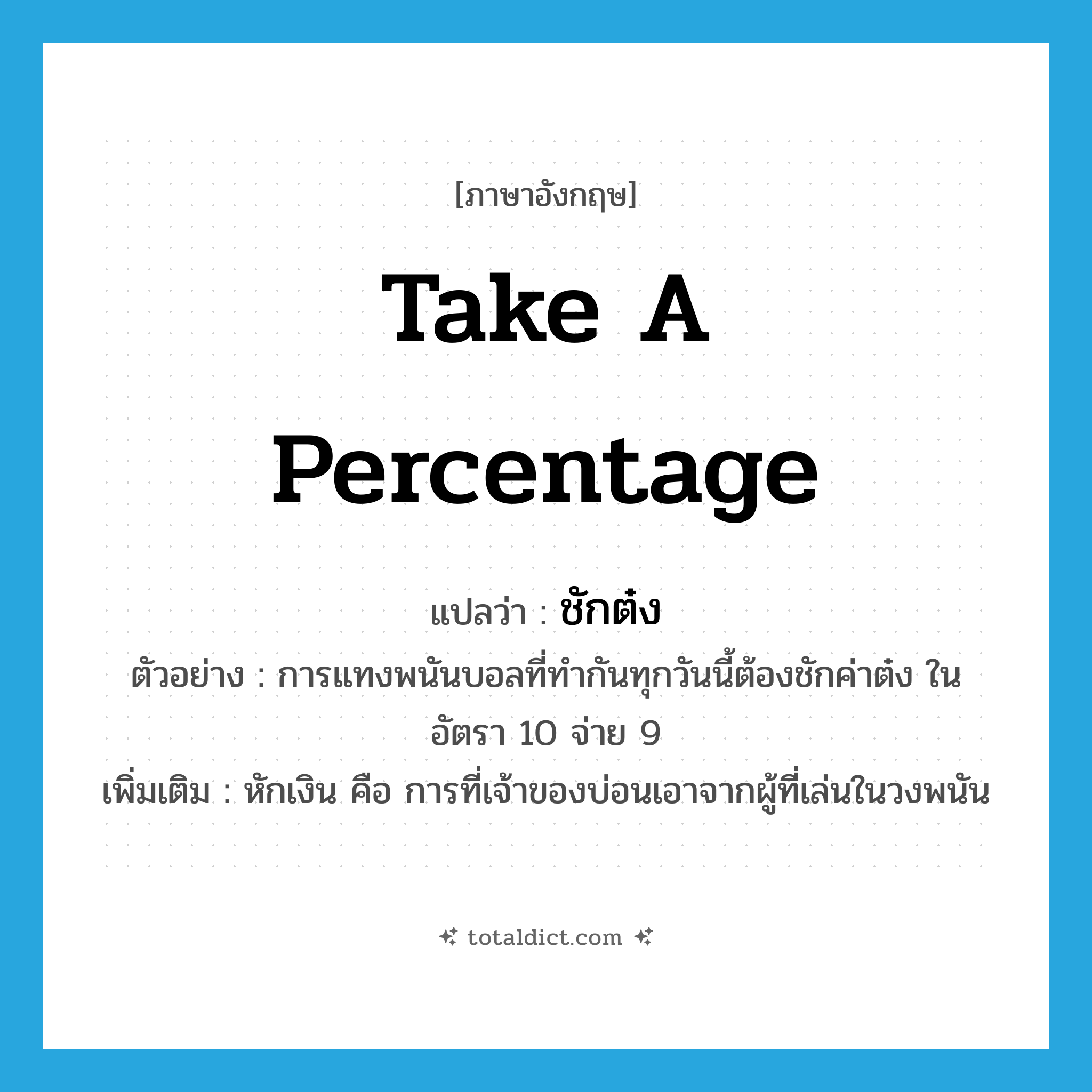 take a percentage แปลว่า?, คำศัพท์ภาษาอังกฤษ take a percentage แปลว่า ชักต๋ง ประเภท V ตัวอย่าง การแทงพนันบอลที่ทำกันทุกวันนี้ต้องชักค่าต๋ง ในอัตรา 10 จ่าย 9 เพิ่มเติม หักเงิน คือ การที่เจ้าของบ่อนเอาจากผู้ที่เล่นในวงพนัน หมวด V