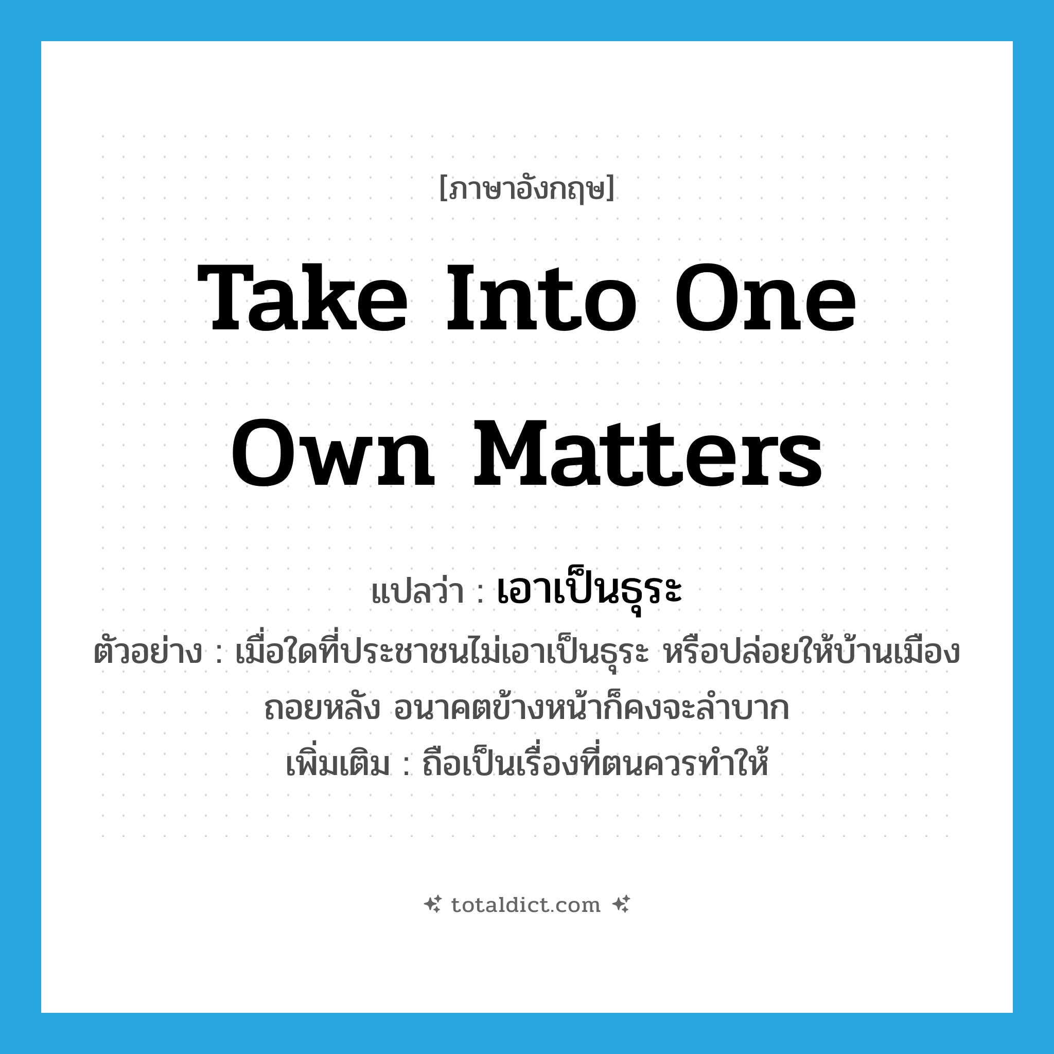 take into one own matters แปลว่า?, คำศัพท์ภาษาอังกฤษ take into one own matters แปลว่า เอาเป็นธุระ ประเภท V ตัวอย่าง เมื่อใดที่ประชาชนไม่เอาเป็นธุระ หรือปล่อยให้บ้านเมืองถอยหลัง อนาคตข้างหน้าก็คงจะลำบาก เพิ่มเติม ถือเป็นเรื่องที่ตนควรทำให้ หมวด V