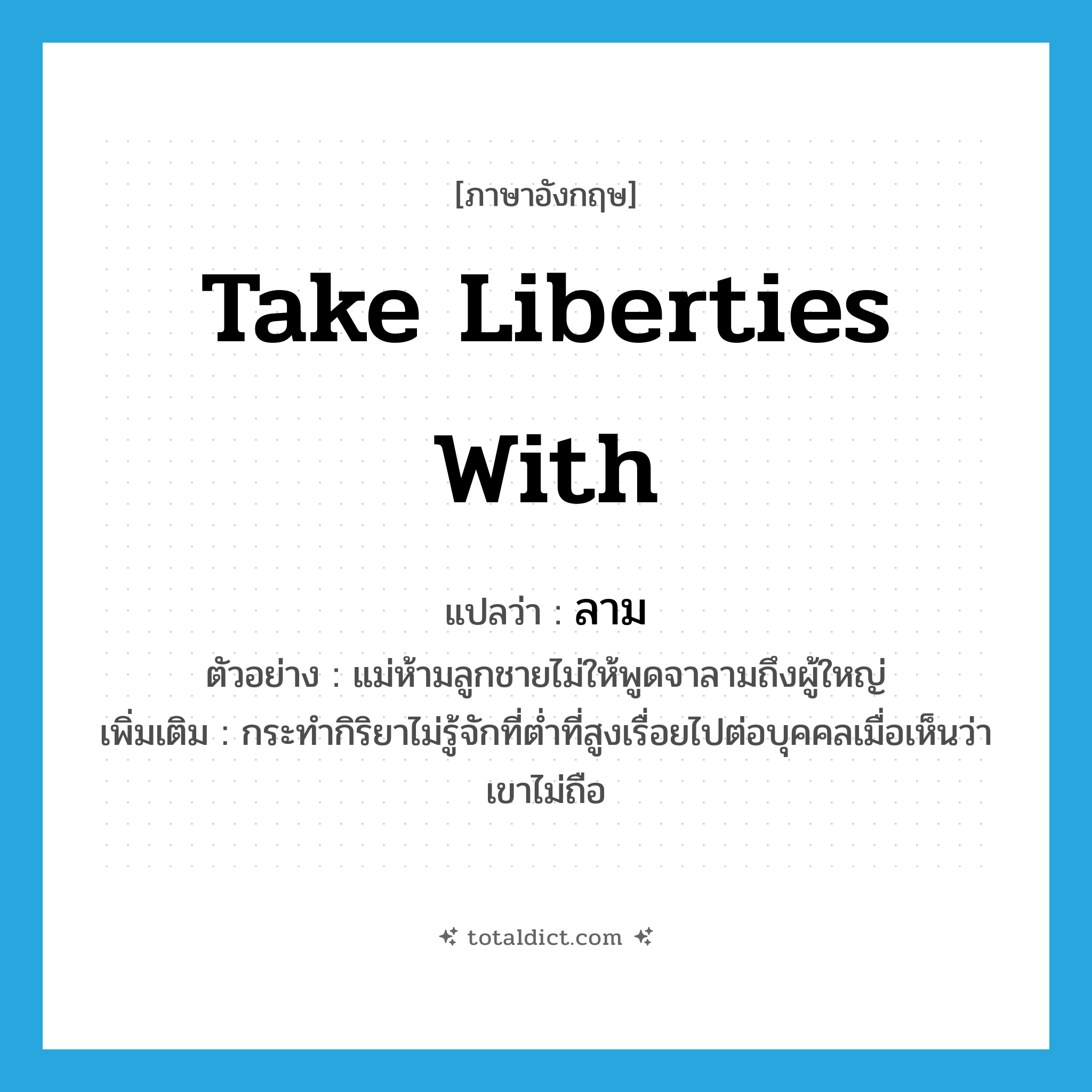 take liberties with แปลว่า?, คำศัพท์ภาษาอังกฤษ take liberties with แปลว่า ลาม ประเภท V ตัวอย่าง แม่ห้ามลูกชายไม่ให้พูดจาลามถึงผู้ใหญ่ เพิ่มเติม กระทำกิริยาไม่รู้จักที่ต่ำที่สูงเรื่อยไปต่อบุคคลเมื่อเห็นว่าเขาไม่ถือ หมวด V