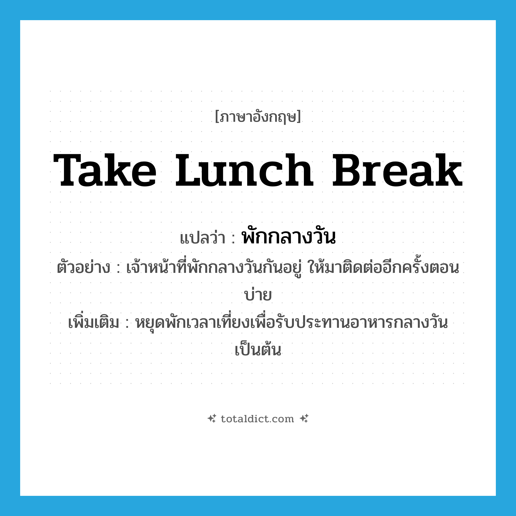 take lunch break แปลว่า?, คำศัพท์ภาษาอังกฤษ take lunch break แปลว่า พักกลางวัน ประเภท V ตัวอย่าง เจ้าหน้าที่พักกลางวันกันอยู่ ให้มาติดต่ออีกครั้งตอนบ่าย เพิ่มเติม หยุดพักเวลาเที่ยงเพื่อรับประทานอาหารกลางวัน เป็นต้น หมวด V