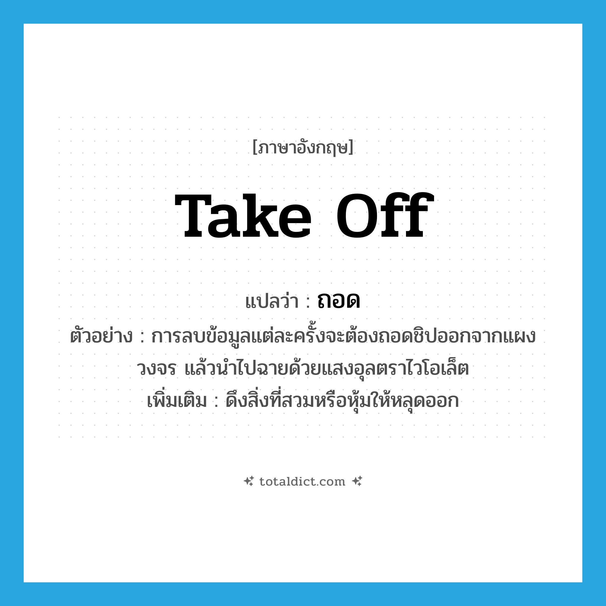 take off แปลว่า?, คำศัพท์ภาษาอังกฤษ take off แปลว่า ถอด ประเภท V ตัวอย่าง การลบข้อมูลแต่ละครั้งจะต้องถอดชิปออกจากแผงวงจร แล้วนำไปฉายด้วยแสงอุลตราไวโอเล็ต เพิ่มเติม ดึงสิ่งที่สวมหรือหุ้มให้หลุดออก หมวด V