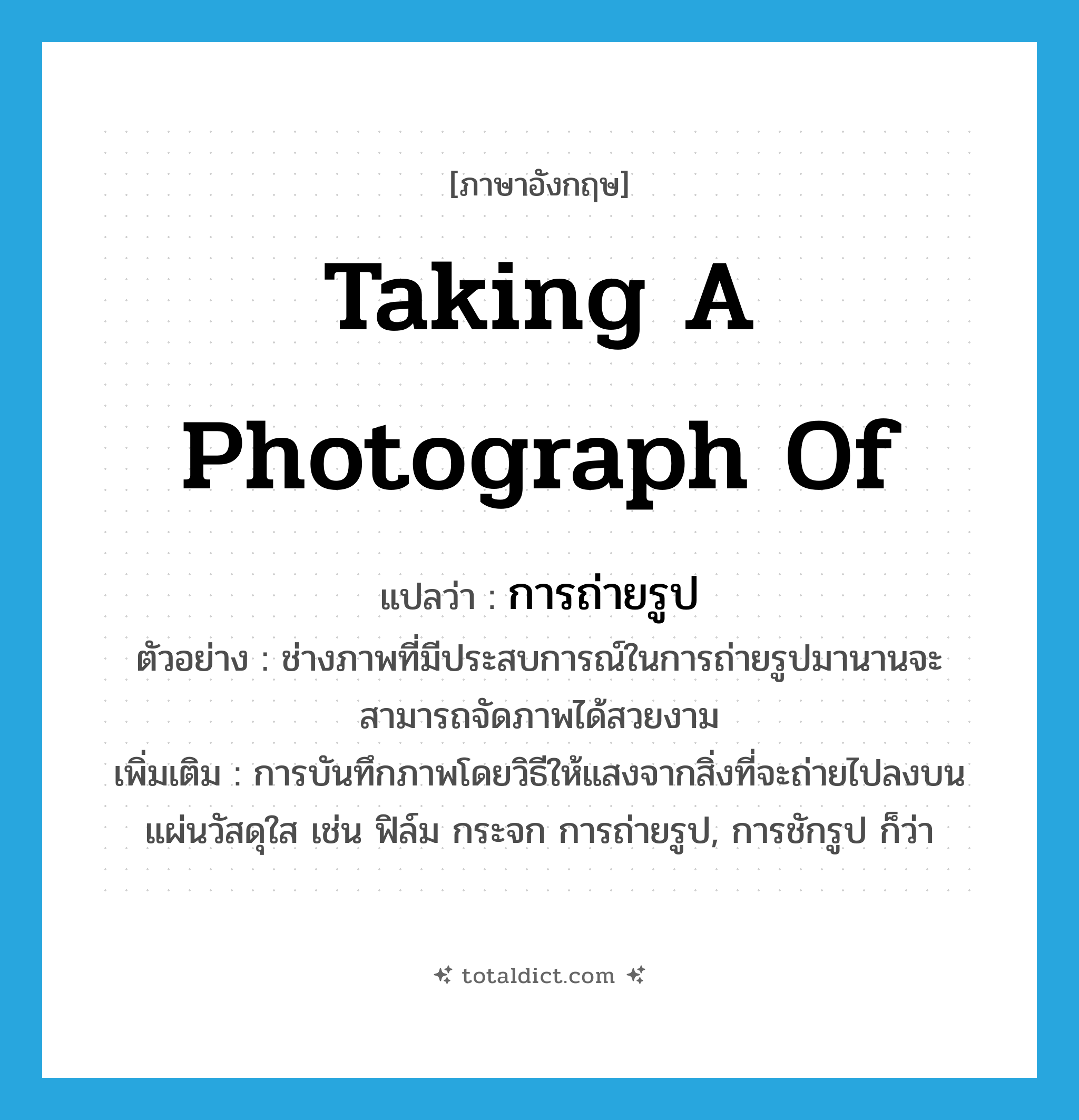 taking a photograph of แปลว่า?, คำศัพท์ภาษาอังกฤษ taking a photograph of แปลว่า การถ่ายรูป ประเภท N ตัวอย่าง ช่างภาพที่มีประสบการณ์ในการถ่ายรูปมานานจะสามารถจัดภาพได้สวยงาม เพิ่มเติม การบันทึกภาพโดยวิธีให้แสงจากสิ่งที่จะถ่ายไปลงบนแผ่นวัสดุใส เช่น ฟิล์ม กระจก การถ่ายรูป, การชักรูป ก็ว่า หมวด N