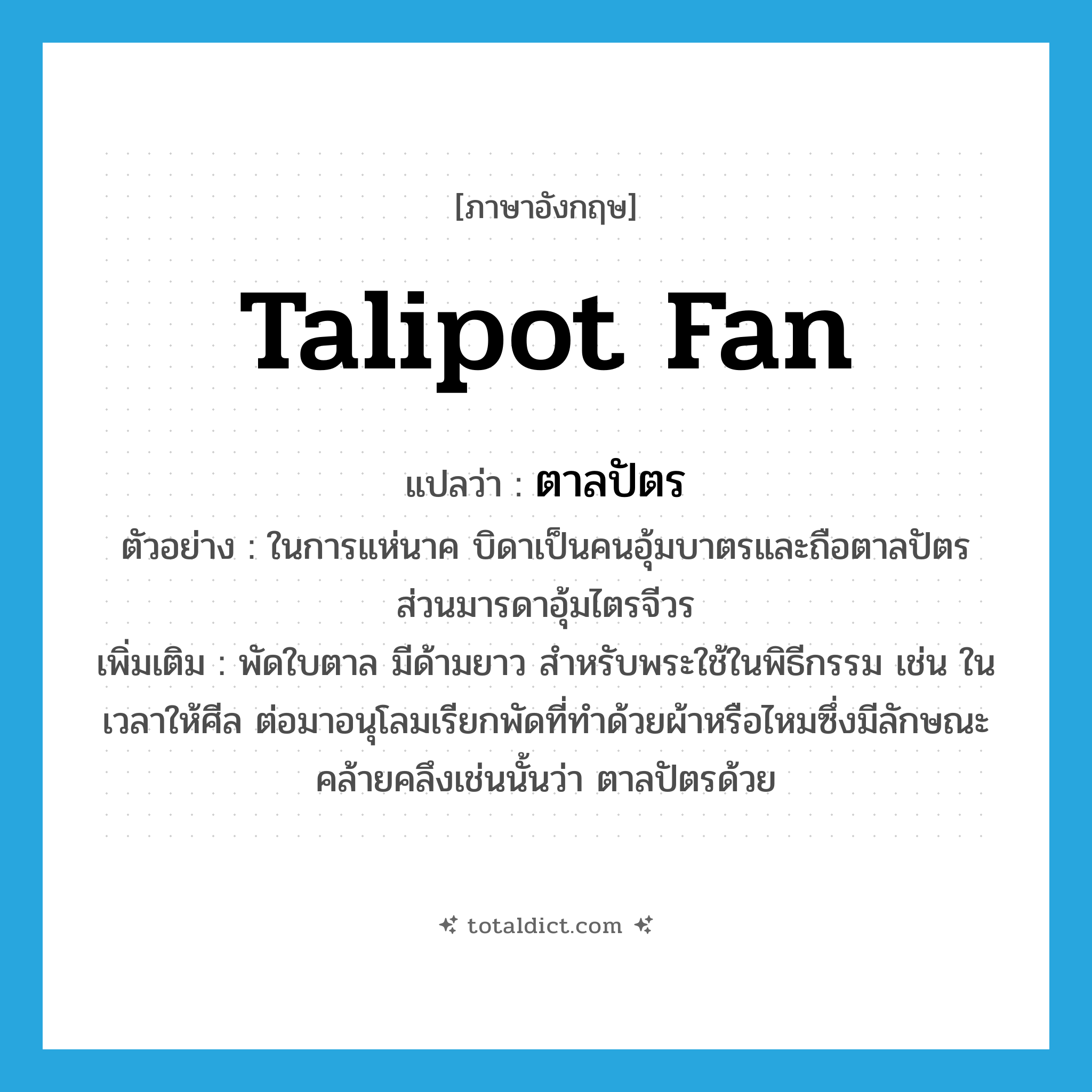 talipot fan แปลว่า?, คำศัพท์ภาษาอังกฤษ talipot fan แปลว่า ตาลปัตร ประเภท N ตัวอย่าง ในการแห่นาค บิดาเป็นคนอุ้มบาตรและถือตาลปัตร ส่วนมารดาอุ้มไตรจีวร เพิ่มเติม พัดใบตาล มีด้ามยาว สำหรับพระใช้ในพิธีกรรม เช่น ในเวลาให้ศีล ต่อมาอนุโลมเรียกพัดที่ทำด้วยผ้าหรือไหมซึ่งมีลักษณะคล้ายคลึงเช่นนั้นว่า ตาลปัตรด้วย หมวด N