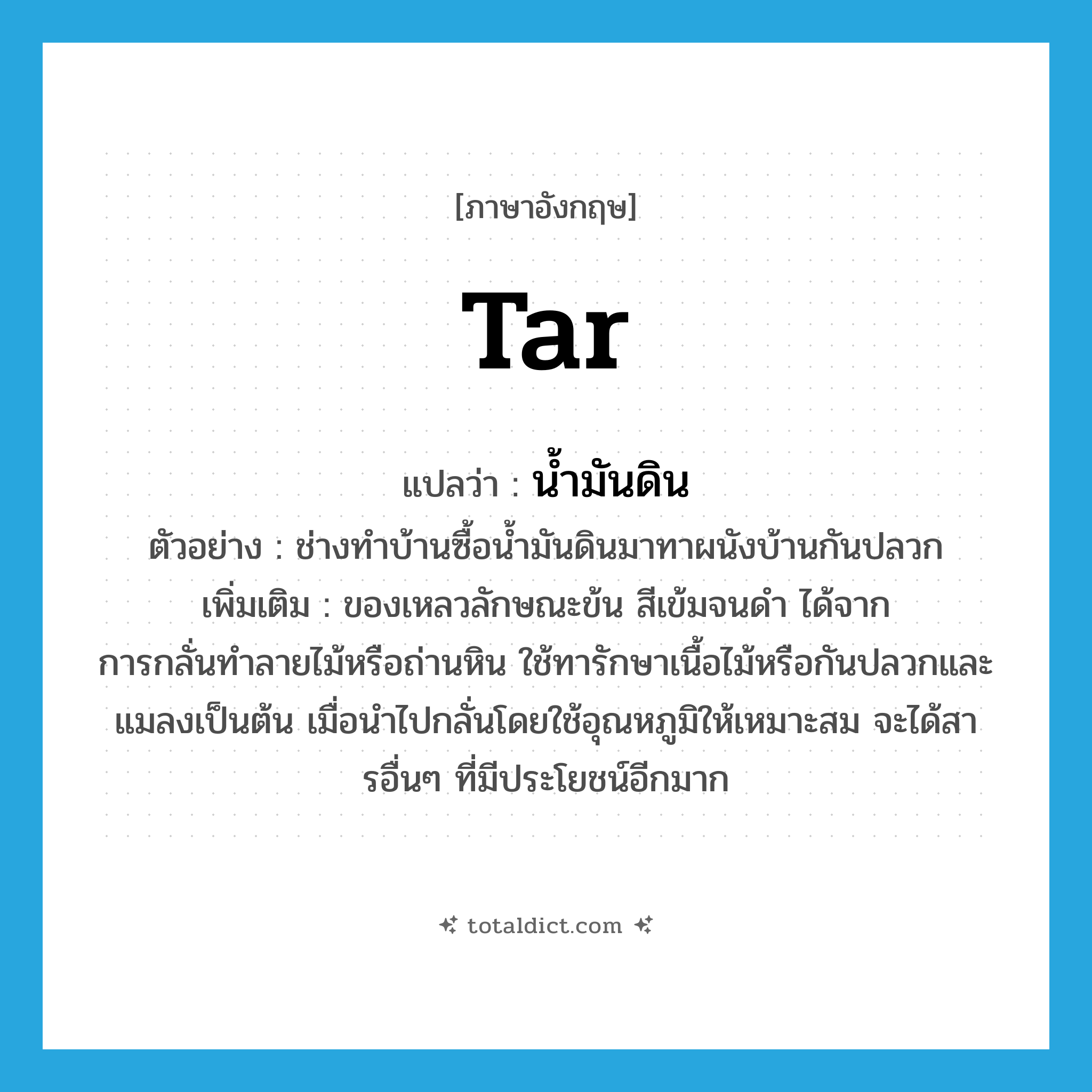 tar แปลว่า?, คำศัพท์ภาษาอังกฤษ tar แปลว่า น้ำมันดิน ประเภท N ตัวอย่าง ช่างทำบ้านซื้อน้ำมันดินมาทาผนังบ้านกันปลวก เพิ่มเติม ของเหลวลักษณะข้น สีเข้มจนดำ ได้จากการกลั่นทำลายไม้หรือถ่านหิน ใช้ทารักษาเนื้อไม้หรือกันปลวกและแมลงเป็นต้น เมื่อนำไปกลั่นโดยใช้อุณหภูมิให้เหมาะสม จะได้สารอื่นๆ ที่มีประโยชน์อีกมาก หมวด N