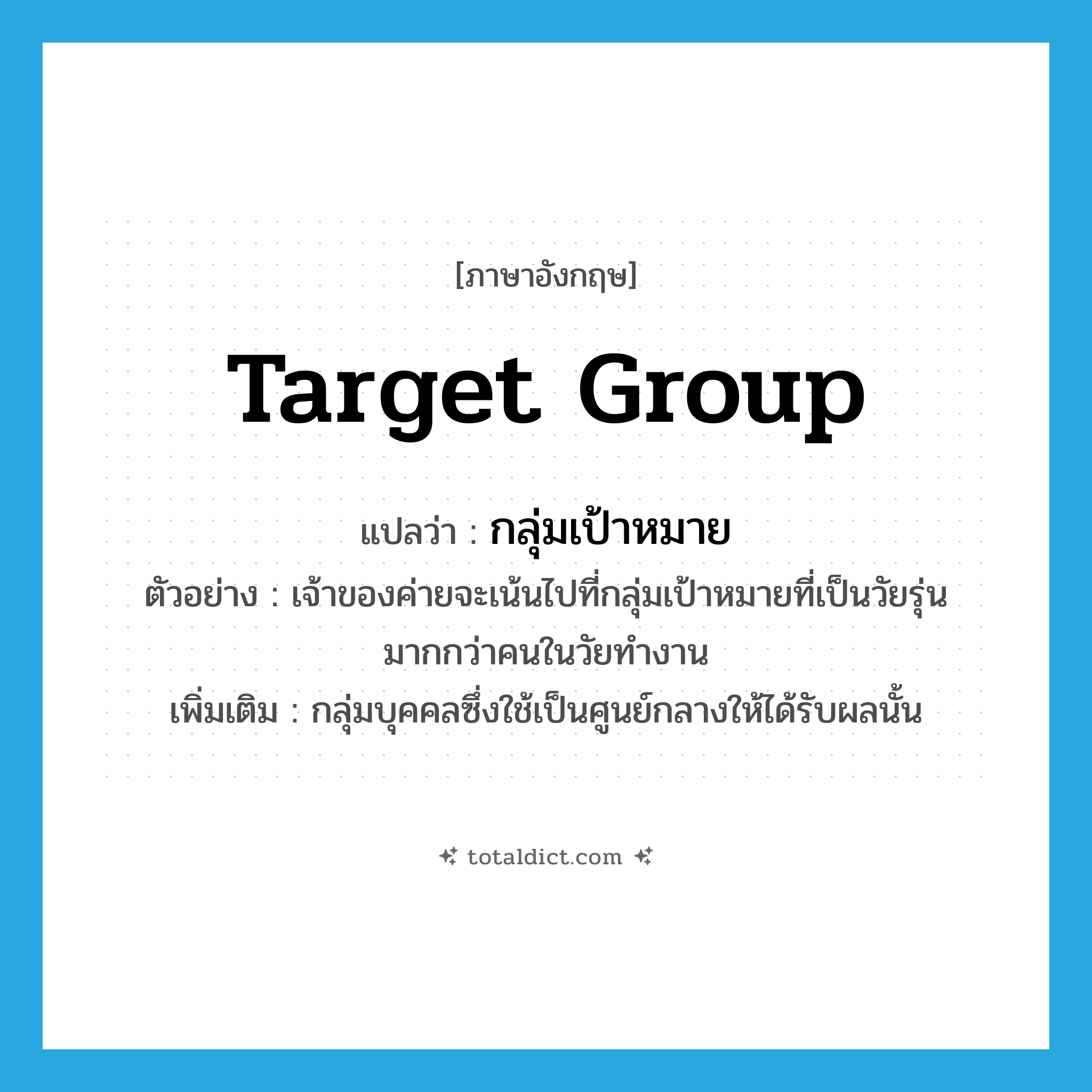 target group แปลว่า?, คำศัพท์ภาษาอังกฤษ target group แปลว่า กลุ่มเป้าหมาย ประเภท N ตัวอย่าง เจ้าของค่ายจะเน้นไปที่กลุ่มเป้าหมายที่เป็นวัยรุ่นมากกว่าคนในวัยทำงาน เพิ่มเติม กลุ่มบุคคลซึ่งใช้เป็นศูนย์กลางให้ได้รับผลนั้น หมวด N