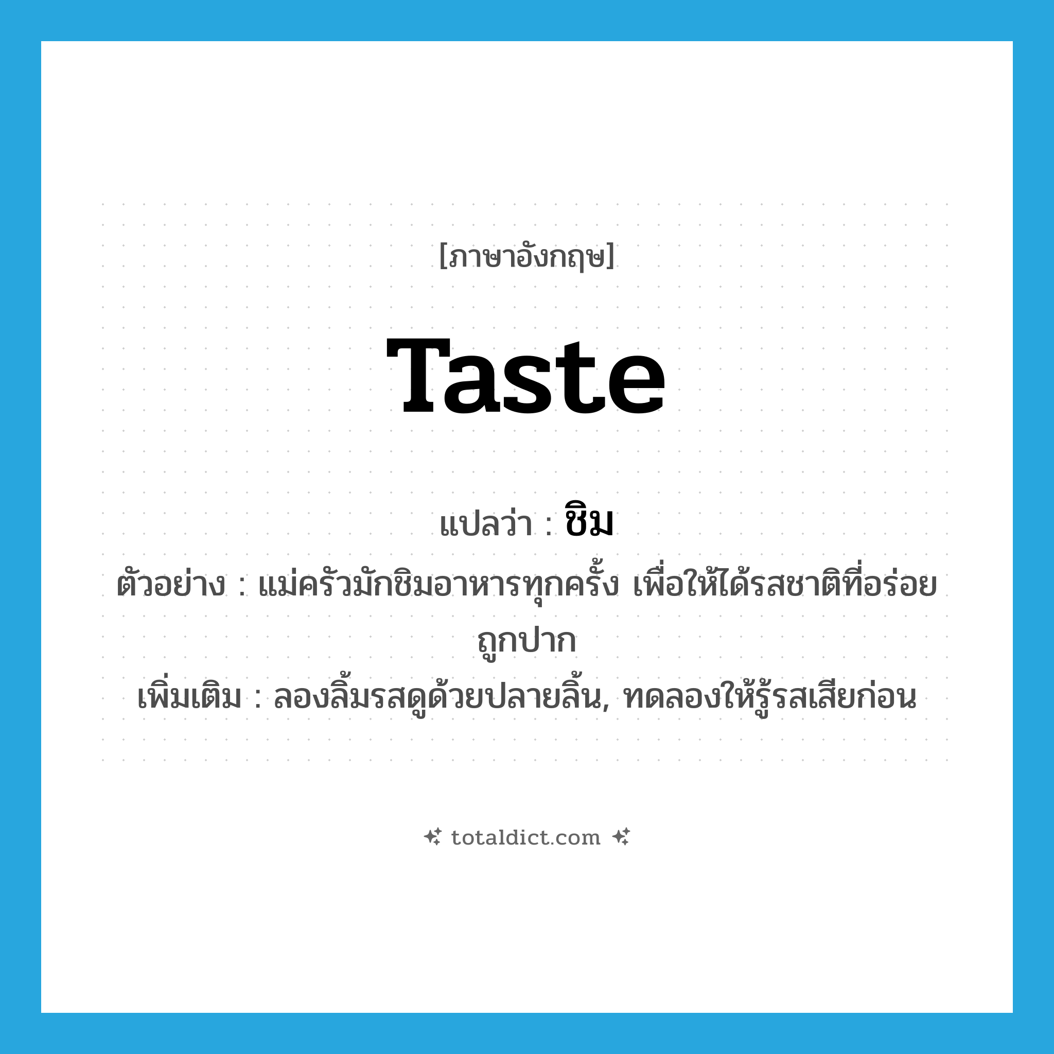 taste แปลว่า?, คำศัพท์ภาษาอังกฤษ taste แปลว่า ชิม ประเภท V ตัวอย่าง แม่ครัวมักชิมอาหารทุกครั้ง เพื่อให้ได้รสชาติที่อร่อยถูกปาก เพิ่มเติม ลองลิ้มรสดูด้วยปลายลิ้น, ทดลองให้รู้รสเสียก่อน หมวด V