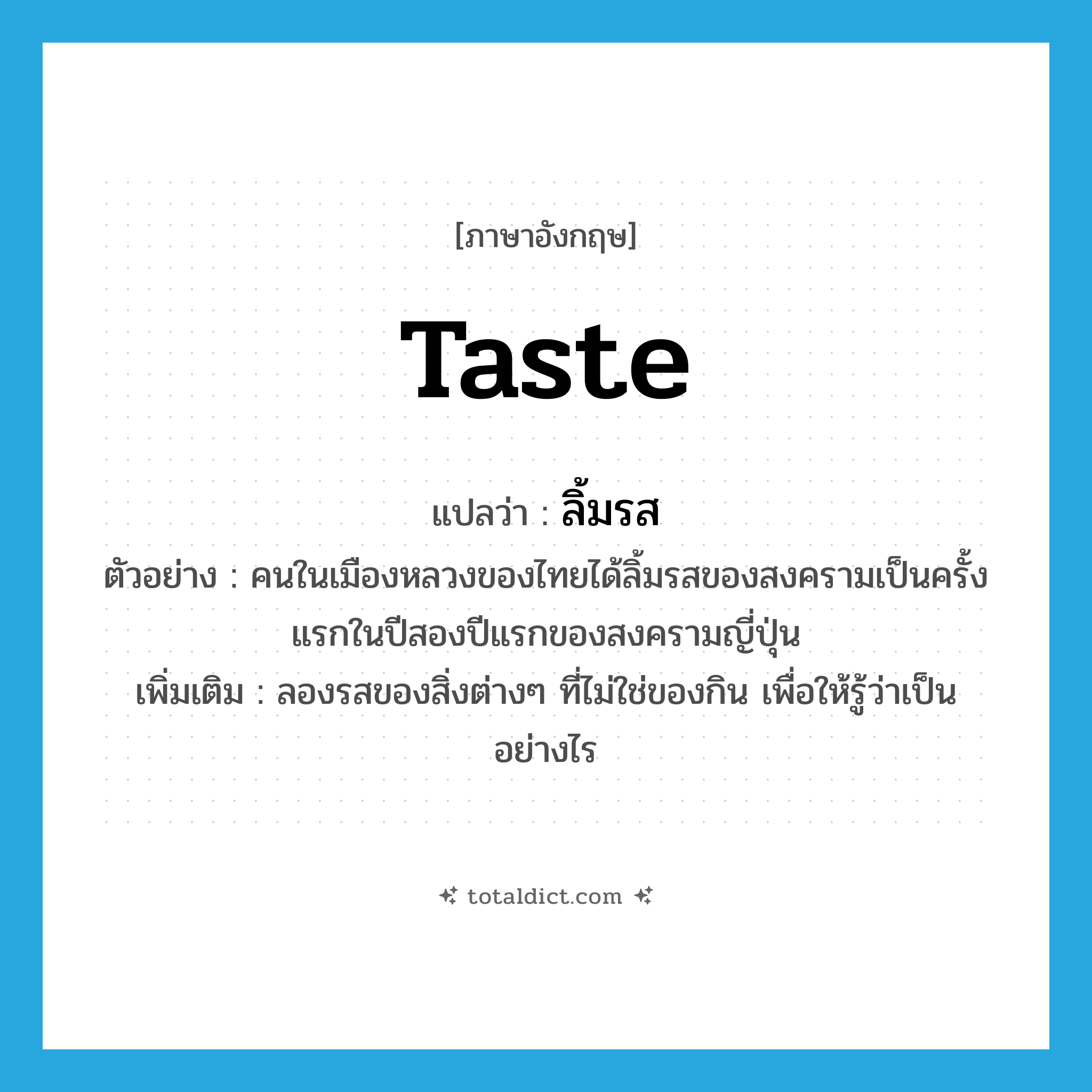 taste แปลว่า?, คำศัพท์ภาษาอังกฤษ taste แปลว่า ลิ้มรส ประเภท V ตัวอย่าง คนในเมืองหลวงของไทยได้ลิ้มรสของสงครามเป็นครั้งแรกในปีสองปีแรกของสงครามญี่ปุ่น เพิ่มเติม ลองรสของสิ่งต่างๆ ที่ไม่ใช่ของกิน เพื่อให้รู้ว่าเป็นอย่างไร หมวด V