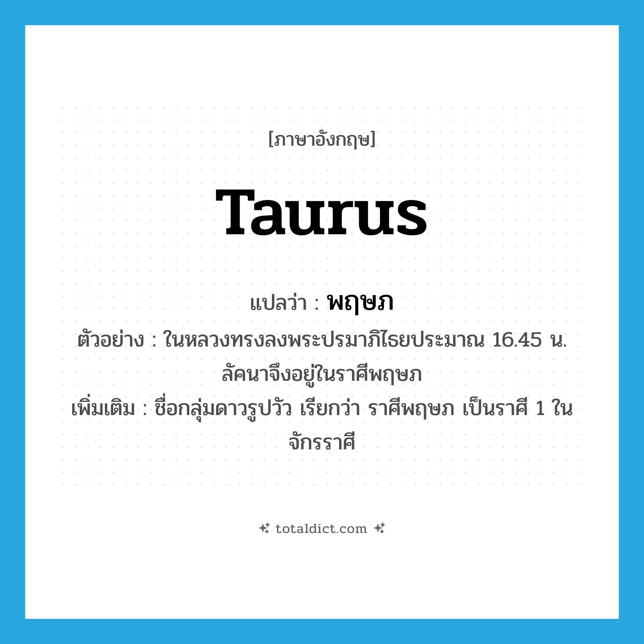 Taurus แปลว่า?, คำศัพท์ภาษาอังกฤษ Taurus แปลว่า พฤษภ ประเภท N ตัวอย่าง ในหลวงทรงลงพระปรมาภิไธยประมาณ 16.45 น. ลัคนาจึงอยู่ในราศีพฤษภ เพิ่มเติม ชื่อกลุ่มดาวรูปวัว เรียกว่า ราศีพฤษภ เป็นราศี 1 ในจักรราศี หมวด N