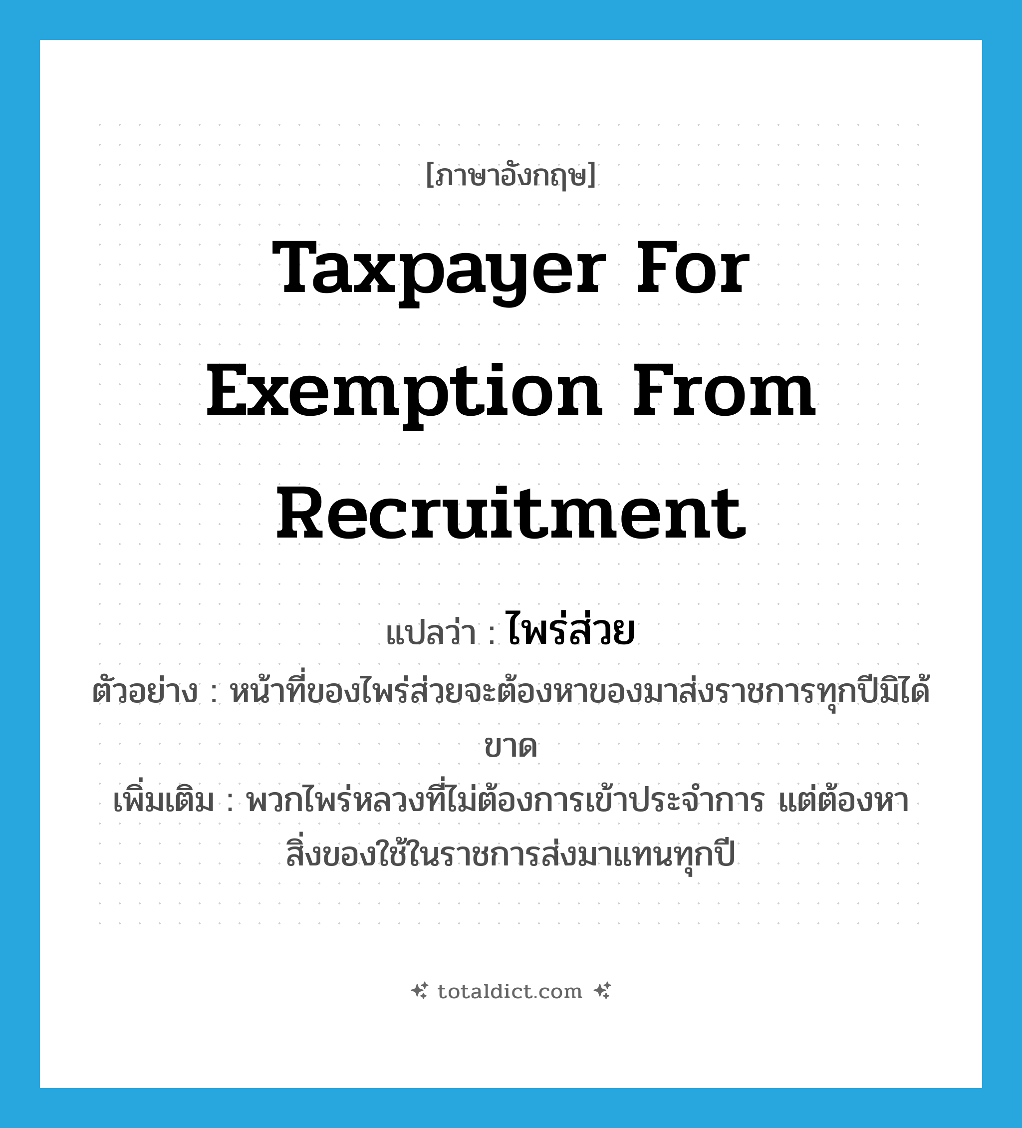 taxpayer for exemption from recruitment แปลว่า?, คำศัพท์ภาษาอังกฤษ taxpayer for exemption from recruitment แปลว่า ไพร่ส่วย ประเภท N ตัวอย่าง หน้าที่ของไพร่ส่วยจะต้องหาของมาส่งราชการทุกปีมิได้ขาด เพิ่มเติม พวกไพร่หลวงที่ไม่ต้องการเข้าประจำการ แต่ต้องหาสิ่งของใช้ในราชการส่งมาแทนทุกปี หมวด N