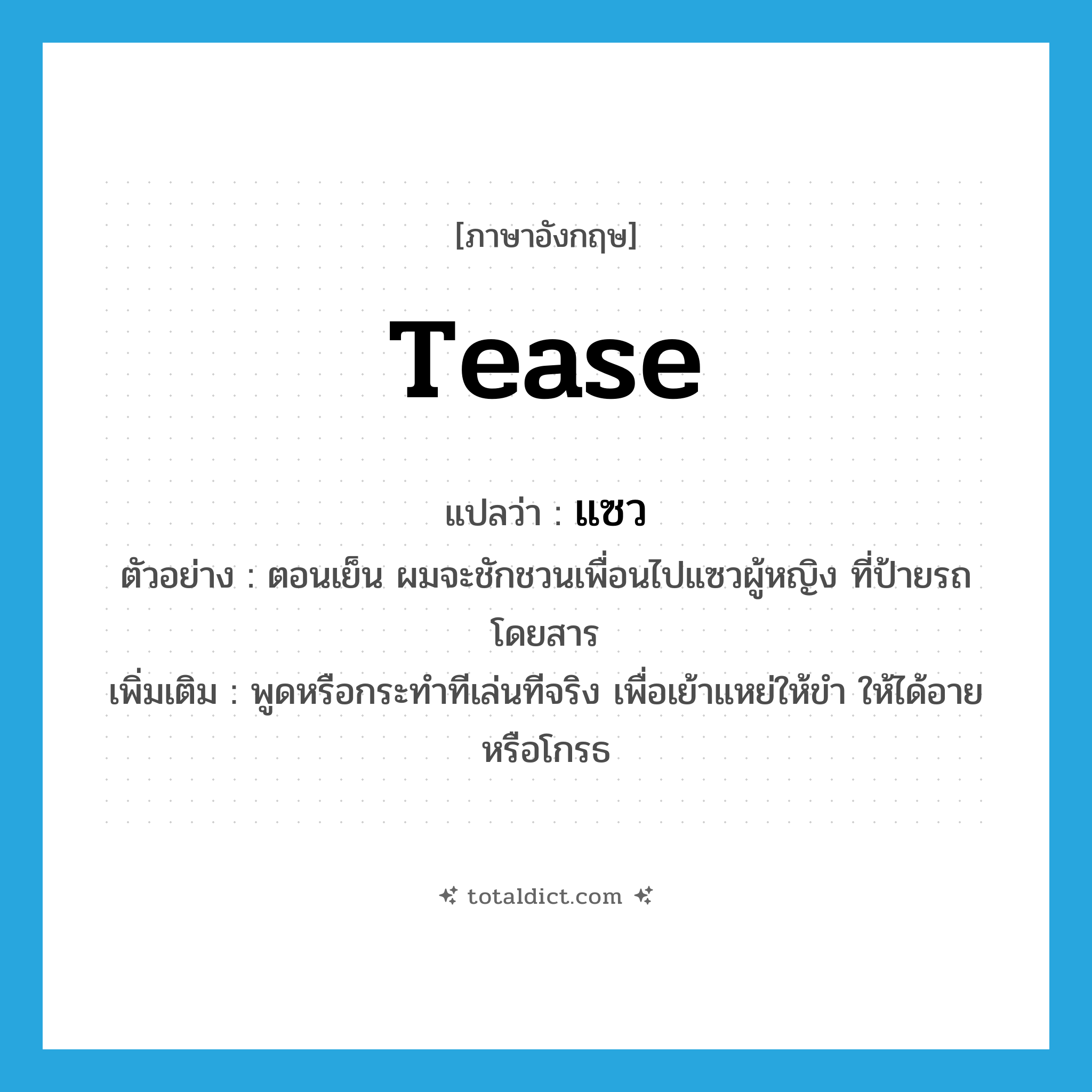 tease แปลว่า?, คำศัพท์ภาษาอังกฤษ tease แปลว่า แซว ประเภท V ตัวอย่าง ตอนเย็น ผมจะชักชวนเพื่อนไปแซวผู้หญิง ที่ป้ายรถโดยสาร เพิ่มเติม พูดหรือกระทำทีเล่นทีจริง เพื่อเย้าแหย่ให้ขำ ให้ได้อาย หรือโกรธ หมวด V