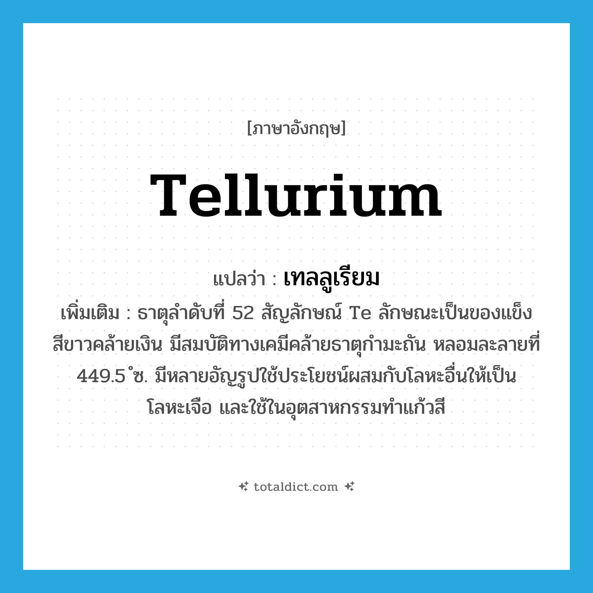 tellurium แปลว่า?, คำศัพท์ภาษาอังกฤษ tellurium แปลว่า เทลลูเรียม ประเภท N เพิ่มเติม ธาตุลำดับที่ 52 สัญลักษณ์ Te ลักษณะเป็นของแข็ง สีขาวคล้ายเงิน มีสมบัติทางเคมีคล้ายธาตุกำมะถัน หลอมละลายที่ 449.5 ํซ. มีหลายอัญรูปใช้ประโยชน์ผสมกับโลหะอื่นให้เป็นโลหะเจือ และใช้ในอุตสาหกรรมทำแก้วสี หมวด N